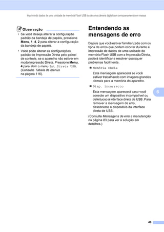 Imprimindo dados de uma unidade de memória Flash USB ou de uma câmera digital com armazenamento em massa
49
6
Observação
• Se você deseja alterar a configuração
padrão da bandeja de papéis, pressione
Menu, 1, 4, 2 para alterar a configuração
da bandeja de papéis.
• Você pode alterar as configurações
padrão de Impressão Direta pelo painel
de controle, se o aparelho não estiver em
modo Impressão Direta. Pressione Menu,
4 para abrir o menu Int.Direta USB.
(Consulte Tabela de menus
na página 116).
Entendendo as
mensagens de erro 6
Depois que você estiver familiarizado com os
tipos de erros que podem ocorrer durante a
impressão de dados de uma unidade de
memória Flash USB com a Impressão Direta,
poderá identificar e resolver quaisquer
problemas facilmente.
Memória Cheia
Esta mensagem aparecerá se você
estiver trabalhando com imagens grandes
demais para a memória do aparelho.
Disp. incorrecto
Esta mensagem aparecerá caso você
conecte um dispositivo incompatível ou
defeituoso à interface direta de USB. Para
remover a mensagem de erro,
desconecte o dispositivo da interface
direta de USB.
(Consulte Mensagens de erro e manutenção
na página 83 para ver a solução em
detalhes.)
 