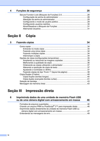 iv
4 Funções de segurança 28
Secure Function Lock (Bloqueio de Funções) 2.0...............................................28
Configuração da senha do administrador .....................................................28
Alteração da senha do administrador............................................................29
Configurando o modo de usuário público......................................................29
Configurando usuários restritos.....................................................................30
Ativar/Desativar o Bloqueio de Funções .......................................................31
Alternando Usuários ......................................................................................31
Seção II Cópia
5 Fazendo cópias 34
Como copiar ........................................................................................................34
Entrando no modo cópia ...............................................................................34
Fazendo uma única cópia .............................................................................34
Fazendo múltiplas cópias ..............................................................................34
Interromper a cópia .......................................................................................34
Opções de cópia (configurações temporárias)....................................................35
Ampliando ou reduzindo as imagens copiadas .............................................35
Melhorando a qualidade da cópia .................................................................36
Ordenando as cópias utilizando o alimentador .............................................37
Alterando a resolução de cópia de texto .......................................................37
Ajustando o Contraste e o Brilho...................................................................37
Fazendo cópias do tipo “N em 1” (layout da página).....................................38
Cópia Duplex (2 lados) .......................................................................................40
Cópia Duplex (bordas longas) .......................................................................40
Cópia duplex avançada (bordas curtas)........................................................41
Seleção de bandeja.............................................................................................43
Mensagem de memória cheia .............................................................................43
Seção III Impressão direta
6 Imprimindo dados de uma unidade de memória Flash USB
ou de uma câmera digital com armazenamento em massa 46
Formatos de arquivos suportados .......................................................................46
Criando um arquivo PRN ou PostScript®
3™ para impressão direta..................46
Imprimindo dados diretamente da unidade de memória Flash USB ou
câmera digital com armazenamento em massa...............................................47
Entendendo as mensagens de erro.....................................................................49
 