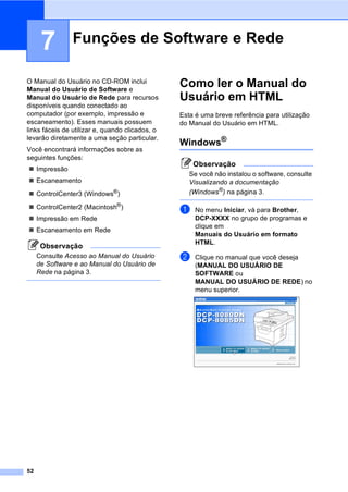 52
7
O Manual do Usuário no CD-ROM inclui
Manual do Usuário de Software e
Manual do Usuário de Rede para recursos
disponíveis quando conectado ao
computador (por exemplo, impressão e
escaneamento). Esses manuais possuem
links fáceis de utilizar e, quando clicados, o
levarão diretamente a uma seção particular.
Você encontrará informações sobre as
seguintes funções:
Impressão
Escaneamento
ControlCenter3 (Windows®)
ControlCenter2 (Macintosh®)
Impressão em Rede
Escaneamento em Rede
Observação
Consulte Acesso ao Manual do Usuário
de Software e ao Manual do Usuário de
Rede na página 3.
Como ler o Manual do
Usuário em HTML 7
Esta é uma breve referência para utilização
do Manual do Usuário em HTML.
Windows®
7
Observação
Se você não instalou o software, consulte
Visualizando a documentação
(Windows®
) na página 3.
a No menu Iniciar, vá para Brother,
DCP-XXXX no grupo de programas e
clique em
Manuais do Usuário em formato
HTML.
b Clique no manual que você deseja
(MANUAL DO USUÁRIO DE
SOFTWARE ou
MANUAL DO USUÁRIO DE REDE) no
menu superior.
Funções de Software e Rede 7
 