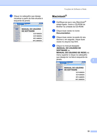 Funções de Software e Rede
53
7
c Clique no cabeçalho que deseja
visualizar a partir da lista situada à
esquerda da janela.
Macintosh®
7
a Certifique-se que o seu Macintosh®
esteja ligado. Insira o CD-ROM da
Brother na unidade do CD-ROM.
b Clique duas vezes no ícone
Documentation.
c Clique duas vezes na pasta do seu
idioma e, em seguida, clique duas
vezes no arquivo top.html.
d Clique no manual desejado
(MANUAL DO USUÁRIO DE
SOFTWARE ou
MANUAL DO USUÁRIO DE REDE) no
menu superior e clique no cabeçalho
que deseja ler na lista à esquerda da
janela.
 