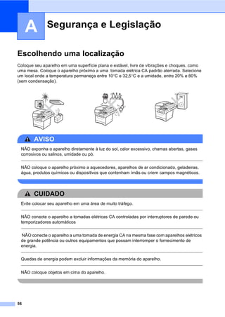 56
A
Escolhendo uma localização A
Coloque seu aparelho em uma superfície plana e estável, livre de vibrações e choques, como
uma mesa. Coloque o aparelho próximo a uma tomada elétrica CA padrão aterrada. Selecione
um local onde a temperatura permaneça entre 10°C e 32,5°C e a umidade, entre 20% e 80%
(sem condensação).
AVISO
NÃO exponha o aparelho diretamente à luz do sol, calor excessivo, chamas abertas, gases
corrosivos ou salinos, umidade ou pó.
NÃO coloque o aparelho próximo a aquecedores, aparelhos de ar condicionado, geladeiras,
água, produtos químicos ou dispositivos que contenham ímãs ou criem campos magnéticos.
CUIDADO
Evite colocar seu aparelho em uma área de muito tráfego.
NÃO conecte o aparelho a tomadas elétricas CA controladas por interruptores de parede ou
temporizadores automáticos
NÃO conecte o aparelho a uma tomada de energia CA na mesma fase com aparelhos elétricos
de grande potência ou outros equipamentos que possam interromper o fornecimento de
energia.
Quedas de energia podem excluir informações da memória do aparelho.
NÃO coloque objetos em cima do aparelho.
Segurança e Legislação A
 