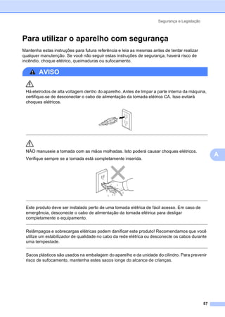 Segurança e Legislação
57
A
Para utilizar o aparelho com segurança A
Mantenha estas instruções para futura referência e leia as mesmas antes de tentar realizar
qualquer manutenção. Se você não seguir estas instruções de segurança, haverá risco de
incêndio, choque elétrico, queimaduras ou sufocamento.
AVISO
Há eletrodos de alta voltagem dentro do aparelho. Antes de limpar a parte interna da máquina,
certifique-se de desconectar o cabo de alimentação da tomada elétrica CA. Isso evitará
choques elétricos.
NÃO manuseie a tomada com as mãos molhadas. Isto poderá causar choques elétricos.
Verifique sempre se a tomada está completamente inserida.
Este produto deve ser instalado perto de uma tomada elétrica de fácil acesso. Em caso de
emergência, desconecte o cabo de alimentação da tomada elétrica para desligar
completamente o equipamento.
Relâmpagos e sobrecargas elétricas podem danificar este produto! Recomendamos que você
utilize um estabilizador de qualidade no cabo da rede elétrica ou desconecte os cabos durante
uma tempestade.
Sacos plásticos são usados na embalagem do aparelho e da unidade do cilindro. Para prevenir
risco de sufocamento, mantenha estes sacos longe do alcance de crianças.
 