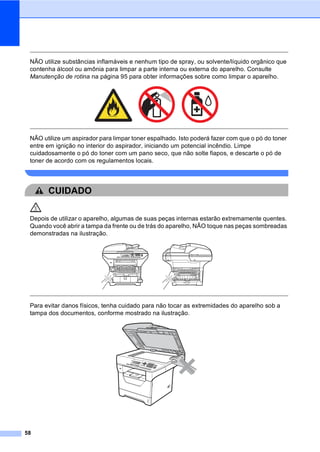 58
NÃO utilize substâncias inflamáveis e nenhum tipo de spray, ou solvente/líquido orgânico que
contenha álcool ou amônia para limpar a parte interna ou externa do aparelho. Consulte
Manutenção de rotina na página 95 para obter informações sobre como limpar o aparelho.
NÃO utilize um aspirador para limpar toner espalhado. Isto poderá fazer com que o pó do toner
entre em ignição no interior do aspirador, iniciando um potencial incêndio. Limpe
cuidadosamente o pó do toner com um pano seco, que não solte fiapos, e descarte o pó de
toner de acordo com os regulamentos locais.
CUIDADO
Depois de utilizar o aparelho, algumas de suas peças internas estarão extremamente quentes.
Quando você abrir a tampa da frente ou de trás do aparelho, NÃO toque nas peças sombreadas
demonstradas na ilustração.
Para evitar danos físicos, tenha cuidado para não tocar as extremidades do aparelho sob a
tampa dos documentos, conforme mostrado na ilustração.
 