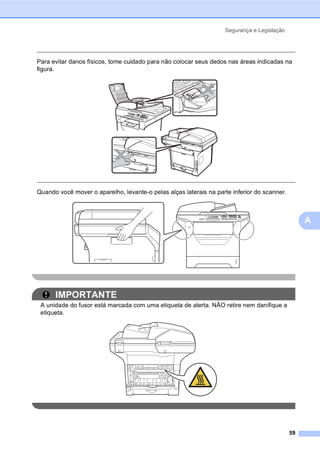 Segurança e Legislação
59
A
Para evitar danos físicos, tome cuidado para não colocar seus dedos nas áreas indicadas na
figura.
Quando você mover o aparelho, levante-o pelas alças laterais na parte inferior do scanner.
IMPORTANTE
A unidade do fusor está marcada com uma etiqueta de alerta. NÃO retire nem danifique a
etiqueta.
 