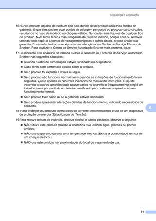 Segurança e Legislação
61
A
16 Nunca empurre objetos de nenhum tipo para dentro deste produto utilizando fendas do
gabinete, já que eles podem tocar pontos de voltagem perigosos ou provocar curto-circuitos,
resultando no risco de incêndio ou choque elétrico. Nunca derrame líquidos de qualquer tipo
no produto. NÃO tente fazer a manutenção deste produto sozinho, porque abrir ou remover
tampas pode expô-lo a pontos de voltagem perigosos e outros riscos, e pode anular sua
garantia. Encaminhe todos os serviços de manutenção a um Centro de Serviço Técnico da
Brother. Para localizar o Centro de Serviço Autorizado Brother mais próximo, ligue:
17 Desconecte este aparelho da tomada elétrica e consulte os Técnicos do Serviço Autorizado
Brother nas seguintes situações:
Quando o cabo de alimentação estiver danificado ou desgastado.
Caso tenha sido derramado líquido sobre o produto.
Se o produto foi exposto a chuva ou água.
Se o produto não funcionar normalmente quando as instruções de funcionamento forem
seguidas. Ajuste apenas os controles indicados no manual de instruções. O ajuste
incorreto de outros controles pode causar danos no aparelho e frequentemente exigirá um
trabalho maior por parte de um técnico qualificado para restaurar o aparelho ao seu
funcionamento normal.
Se o produto tiver caído ou se o gabinete estiver danificado.
Se o produto apresentar alterações distintas de funcionamento, indicando necessidade de
conserto.
18 Para proteger seu produto contra picos de corrente, recomendamos o uso de um dispositivo
de proteção de energia (Estabilizador de Tensão).
19 Para reduzir o risco de incêndio, choque elétrico e danos pessoais, observe o seguinte:
NÃO utilize este produto próximo a aparelhos que utilizem água, piscinas ou porões
úmidos.
NÃO use o aparelho durante uma tempestade elétrica. (Existe a possibilidade remota de
um choque elétrico.)
NÃO use este produto nas proximidades do local do vazamento de gás.
 