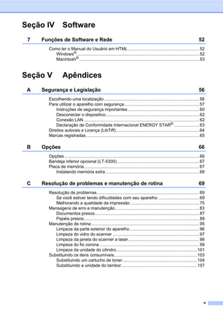 v
Seção IV Software
7 Funções de Software e Rede 52
Como ler o Manual do Usuário em HTML ...........................................................52
Windows®......................................................................................................52
Macintosh® ....................................................................................................53
Seção V Apêndices
A Segurança e Legislação 56
Escolhendo uma localização ...............................................................................56
Para utilizar o aparelho com segurança ..............................................................57
Instruções de segurança importantes ...........................................................60
Desconectar o dispositivo..............................................................................62
Conexão LAN ................................................................................................62
Declaração de Conformidade Internacional ENERGY STAR®
.....................63
Direitos autorais e Licença (LibTiff) .....................................................................64
Marcas registradas ..............................................................................................65
B Opções 66
Opções ................................................................................................................66
Bandeja inferior opcional (LT-5300) ....................................................................67
Placa de memória................................................................................................67
Instalando memória extra..............................................................................68
C Resolução de problemas e manutenção de rotina 69
Resolução de problemas.....................................................................................69
Se você estiver tendo dificuldades com seu aparelho ..................................69
Melhorando a qualidade da impressão .........................................................75
Mensagens de erro e manutenção......................................................................83
Documentos presos.......................................................................................87
Papéis presos................................................................................................88
Manutenção de rotina..........................................................................................95
Limpeza da parte exterior do aparelho..........................................................96
Limpeza do vidro do scanner ........................................................................97
Limpeza da janela do scanner a laser...........................................................98
Limpeza do fio corona ...................................................................................99
Limpeza da unidade do cilindro...................................................................101
Substituindo os itens consumíveis.....................................................................103
Substituindo um cartucho de toner..............................................................104
Substituindo a unidade do tambor...............................................................107
 
