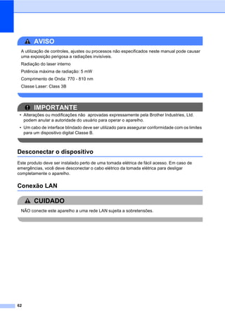 62
AVISO
A utilização de controles, ajustes ou processos não especificados neste manual pode causar
uma exposição perigosa a radiações invisíveis.
Radiação do laser interno
Potência máxima de radiação: 5 mW
Comprimento de Onda: 770 - 810 nm
Classe Laser: Class 3B
IMPORTANTE
• Alterações ou modificações não aprovadas expressamente pela Brother Industries, Ltd.
podem anular a autoridade do usuário para operar o aparelho.
• Um cabo de interface blindado deve ser utilizado para assegurar conformidade com os limites
para um dispositivo digital Classe B.
Desconectar o dispositivo A
Este produto deve ser instalado perto de uma tomada elétrica de fácil acesso. Em caso de
emergências, você deve desconectar o cabo elétrico da tomada elétrica para desligar
completamente o aparelho.
Conexão LAN A
CUIDADO
NÃO conecte este aparelho a uma rede LAN sujeita a sobretensões.
 