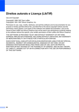 64
Direitos autorais e Licença (LibTiff) A
Use and Copyright
Copyright© 1988-1997 Sam Leffler
Copyright© 1991-1997 Silicon Graphics, Inc.
Permission to use, copy, modify, distribute, and sell this software and its documentation for any
purpose is hereby granted without fee, provided that (i) the above copyright notices and this
permission notice appear in all copies of the software and related documentation, and (ii) the
names of Sam Leffler and Silicon Graphics may not be used in any advertising or publicity relating
to the software without the specific, prior written permission of Sam Leffler and Silicon Graphics.
THE SOFTWARE IS PROVIDED "AS-IS" AND WITHOUT WARRANTY OF ANY KIND,
EXPRESS, IMPLIED OR OTHERWISE, INCLUDING WITHOUT LIMITATION, ANY WARRANTY
OF MERCHANTABILITY OR FITNESS FOR A PARTICULAR PURPOSE.
IN NO EVENT SHALL SAM LEFFLER OR SILICON GRAPHICS BE LIABLE FOR ANY SPECIAL,
INCIDENTAL, INDIRECT OR CONSEQUENTIAL DAMAGES OF ANY KIND, OR ANY
DAMAGES WHATSOEVER RESULTING FROM LOSS OF USE, DATA OR PROFITS,
WHETHER OR NOT ADVISED OF THE POSSIBILITY OF DAMAGE, AND ON ANY THEORY
OF LIABILITY, ARISING OUT OF OR IN CONNECTION WITH THE USE OR PERFORMANCE
OF THIS SOFTWARE.
 