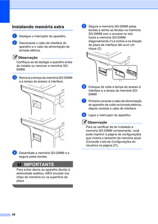 68
Instalando memória extra B
a Desligue o interruptor do aparelho.
b Desconecte o cabo de interface do
aparelho e o cabo de alimentação da
tomada elétrica.
Observação
Certifique-se de desligar o aparelho antes
de instalar ou remover a memória SO-
DIMM.
c Remova a tampa da memória SO-DIMM
e a tampa de acesso à interface.
d Desembale a memória SO-DIMM e a
segure pelas bordas.
IMPORTANTE
Para evitar danos ao aparelho devido à
eletricidade estática, NÃO encoste nos
chips de memória ou na superfície da
placa.
e Segure a memória SO-DIMM pelas
bordas e alinhe as fendas na memória
SO-DIMM com o encaixe no slot.
Insira a memória SO-DIMM
diagonalmente (1) e incline-a na direção
da placa de interface até ouvir um
clique (2).
f Coloque de volta a tampa de acesso à
interface e a tampa de memória SO-
DIMM.
g Primeiro conecte o cabo de alimentação
do aparelho de volta na tomada elétrica,
depois conecte o cabo de interface.
h Ligue o interruptor do aparelho.
Observação
Para se certificar de ter instalado a
memória SO-DIMM corretamente, você
pode imprimir a página de configurações
que mostra o tamanho da memória atual.
(Consulte Lista de Configurações de
Usuários na página 27).
1 2
 