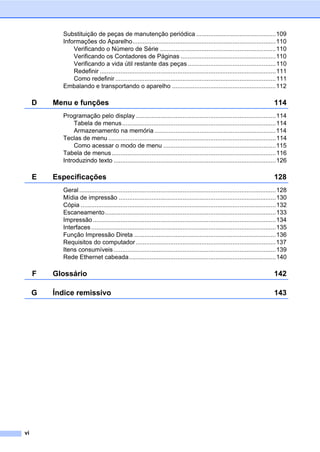 vi
Substituição de peças de manutenção periódica ..............................................109
Informações do Aparelho...................................................................................110
Verificando o Número de Série ...................................................................110
Verificando os Contadores de Páginas .......................................................110
Verificando a vida útil restante das peças ...................................................110
Redefinir ......................................................................................................111
Como redefinir .............................................................................................111
Embalando e transportando o aparelho ............................................................112
D Menu e funções 114
Programação pelo display .................................................................................114
Tabela de menus.........................................................................................114
Armazenamento na memória ......................................................................114
Teclas de menu .................................................................................................114
Como acessar o modo de menu .................................................................115
Tabela de menus...............................................................................................116
Introduzindo texto ..............................................................................................126
E Especificações 128
Geral..................................................................................................................128
Mídia de impressão ...........................................................................................130
Cópia .................................................................................................................132
Escaneamento...................................................................................................133
Impressão..........................................................................................................134
Interfaces...........................................................................................................135
Função Impressão Direta ..................................................................................136
Requisitos do computador.................................................................................137
Itens consumíveis..............................................................................................139
Rede Ethernet cabeada.....................................................................................140
F Glossário 142
G Índice remissivo 143
 