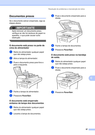 Resolução de problemas e manutenção de rotina
87
C
Documentos presos C
Se o documento estiver emperrado, siga as
etapas abaixo.
IMPORTANTE
Após remover um documento preso,
verifique se não há resíduos de papel no
aparelho, o que pode causar outra
obstrução.
O documento está preso na parte de
cima do alimentador C
a Retire do alimentador qualquer papel
que não esteja preso.
b Abra a tampa do alimentador.
c Puxe o documento preso para fora e
para a esquerda.
d Feche a tampa do alimentador.
e Pressione Parar/Sair.
O documento está emperrado
embaixo da tampa dos documentos C
a Retire do alimentador qualquer papel
que não esteja preso.
b Levante a tampa de documentos.
c Puxe o documento emperrado para a
direita.
d Feche a tampa de documentos.
e Pressione Parar/Sair.
O documento está preso na bandeja
de saída. C
a Retire do alimentador qualquer papel
que não esteja preso.
b Puxe o documento emperrado para a
direita.
c Pressione Parar/Sair.
 