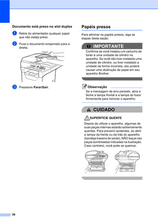 88
Documento está preso no slot duplexC
a Retire do alimentador qualquer papel
que não esteja preso.
b Puxe o documento emperrado para a
direita.
c Pressione Parar/Sair.
Papéis presos C
Para eliminar os papéis presos, siga as
etapas desta seção.
IMPORTANTE
Confirme se você instalou um cartucho de
toner e uma unidade de cilindro no
aparelho. Se você não tiver instalado uma
unidade de cilindro, ou tiver instalado a
unidade de forma incorreta, isto poderá
causar uma obstrução de papel em seu
aparelho Brother.
Observação
Se a mensagem de erro persistir, abra e
feche a tampa frontal e a tampa do fusor
firmemente para reiniciar o aparelho.
CUIDADO
SUPERFÍCIE QUENTE
Depois de utilizar o aparelho, algumas de
suas peças internas estarão extremamente
quentes. Para prevenir acidentes, ao abrir
a tampa da frente ou de trás do aparelho
(bandeja traseira de saída), NÃO toque nas
peças sombreadas indicadas na ilustração.
Caso contrário, você pode se queimar.
 