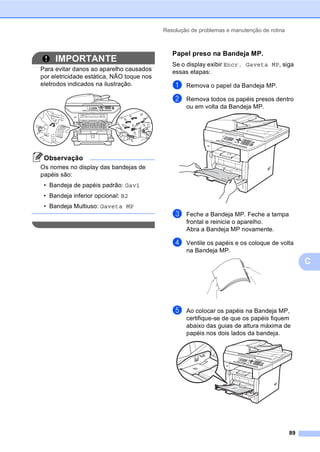 Resolução de problemas e manutenção de rotina
89
C
IMPORTANTE
Para evitar danos ao aparelho causados
por eletricidade estática, NÃO toque nos
eletrodos indicados na ilustração.
Observação
Os nomes no display das bandejas de
papéis são:
• Bandeja de papéis padrão: Gav1
• Bandeja inferior opcional: B2
• Bandeja Multiuso: Gaveta MP
Papel preso na Bandeja MP. C
Se o display exibir Encr. Gaveta MP, siga
essas etapas:
a Remova o papel da Bandeja MP.
b Remova todos os papéis presos dentro
ou em volta da Bandeja MP.
c Feche a Bandeja MP. Feche a tampa
frontal e reinicie o aparelho.
Abra a Bandeja MP novamente.
d Ventile os papéis e os coloque de volta
na Bandeja MP.
e Ao colocar os papéis na Bandeja MP,
certifique-se de que os papéis fiquem
abaixo das guias de altura máxima de
papéis nos dois lados da bandeja.
 