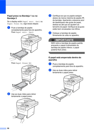 90
Papel preso na Bandeja 1 ou na
Bandeja 2 C
Se o display exibir Papel encr. Gav1 ou
Papel Preso B2, siga essas etapas:
a Puxe a bandeja de papéis
completamente para fora do aparelho.
Para Papel encr. Gav1:
Para Papel Preso B2:
b Use as duas mãos para retirar
lentamente o papel preso.
c Certifique-se que os papéis estejam
abaixo da marca máxima de papéis (b)
da bandeja. Apertando a alavanca azul
de desbloqueio das guias de papel,
deslize-as até que se ajustem ao
tamanho do papel. Verifique se as guias
estão bem encaixadas nos trilhos.
d Coloque a bandeja de papéis
firmemente de volta no aparelho.
IMPORTANTE
NÃO retire a bandeja de papéis padrão
enquanto o papel é alimentado da
bandeja de papéis inferior; o papel
poderia ficar preso.
O papel está emperrado dentro do
aparelho C
a Puxe a bandeja de papéis
completamente para fora do aparelho.
b Use as duas mãos para retirar
lentamente o papel preso.
 