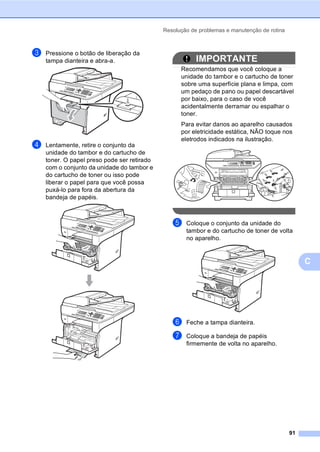 Resolução de problemas e manutenção de rotina
91
C
c Pressione o botão de liberação da
tampa dianteira e abra-a.
d Lentamente, retire o conjunto da
unidade do tambor e do cartucho de
toner. O papel preso pode ser retirado
com o conjunto da unidade do tambor e
do cartucho de toner ou isso pode
liberar o papel para que você possa
puxá-lo para fora da abertura da
bandeja de papéis.
IMPORTANTE
Recomendamos que você coloque a
unidade do tambor e o cartucho de toner
sobre uma superfície plana e limpa, com
um pedaço de pano ou papel descartável
por baixo, para o caso de você
acidentalmente derramar ou espalhar o
toner.
Para evitar danos ao aparelho causados
por eletricidade estática, NÃO toque nos
eletrodos indicados na ilustração.
e Coloque o conjunto da unidade do
tambor e do cartucho de toner de volta
no aparelho.
f Feche a tampa dianteira.
g Coloque a bandeja de papéis
firmemente de volta no aparelho.
 