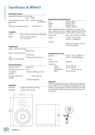 12 MR8mk2
MR8mk2
Especificações da MR8mk2
Requerimentos de Alimentação AC
US: 			 120 VAC, 60 Hz
Europe: 			 240 VAC, 50 Hz
Korea: 			 220 VAC, 60 Hz
Japan: 			 100 VAC, 50/60 Hz
Nota: A MR8mk2 não possui configuração de múltipla volta-
gem. Certifique-se de usar a voltagem compatível com seu mod-
elo (como indicado próximo ao soquete IEC no painel traseiro).
Conector AC: 		 3-pinos IEC 250 VAC, 16 A macho
Fusível:			 115 VAC: T 3.15AL/250 V
			 230 VAC: T 1.6AL/250 V
Consumo:
			 100 watts com música, mix alta
			 20 watts em repouso
Dimensões Físicas e Peso
Invólucro: 		 0.630 in / 16 mm em MDF com
			0.750 in / 19.5 mm MDF painel
frontal
Amortecimento: 		 Adiabático
Dimensões:
	 Altura: 		 15.7 in / 400 mm
	 Largura: 		 10.9 in / 277 mm
	 Profundidade: 		 13.0 in / 330 mm
	 Peso: 		 27.6 lb / 12.5 kg
Retratação
LOUD Technologies está sempre se esforçando para melhorar
nossos produtos com a incorporação de materiais novos e mel-
horados, novos componentes e métodos de produção. Portanto,
nos reservamos ao direito de alterar essas especificações sem
aviso prévio.
Performance Acústica
Resposta de Frequência Livre de Campo:
			 40 Hz – 20 kHz
Nível de Pressão de som a 1 metro , +4 dBu com Entradas
Balanceadas: 				 107 dB SPL @
1m
Pressão de Som Máxima Por Par: 	 119 dB SPL @ 1m
Transdutor
Graves: 		 8.0 in / 204 mm woofer de curva hiperbólica
Agudos: 		 Ímã de neodímio no tweeter			
		 1 in / 25 mm silk
Amplificadores
Graves: 	 100 watts, 4 Ω load,
			200 watts pico
Agudos: 	50 watts, 8 Ω load,
			100 watts pico
Tipo: 			 Monolítico IC, Classe AB com
estágio de potência DMOS
Crossover Eletrônico
Tipo de Crossover: 		 24 dB/oitava
Frequência de Crossover: 	 3 kHz
Sensibilidade: 		 +4 dBu em 300 Hz para saída
completa
Impedância de Entrada: 		 20 kΩ, ponte bal-
anceada;
			10 kΩ não balanceada
Equalização
EQ Graves: 	 +2 dB/+4 dB @ 100 Hz, shelving
EQ Agudos: 	 ±2 dB @ 5 kHz, shelving
13.0" /
330 mm
15.7" /
400 mm
MR8mk2
WEIGHT
27.6 lb /
12.5 kg
10.9" / 277 mm
 