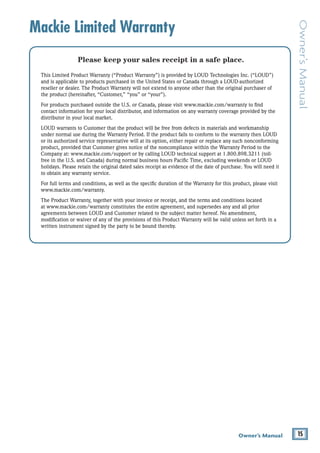 15Owner’s Manual
Owner’sManual
Mackie Limited Warranty
Please keep your sales receipt in a safe place.
This Limited Product Warranty (“Product Warranty”) is provided by LOUD Technologies Inc. (“LOUD”)
and is applicable to products purchased in the United States or Canada through a LOUD-authorized
reseller or dealer. The Product Warranty will not extend to anyone other than the original purchaser of
the product (hereinafter, “Customer,” “you” or “your”).
For products purchased outside the U.S. or Canada, please visit www.mackie.com/warranty to find
contact information for your local distributor, and information on any warranty coverage provided by the
distributor in your local market.
LOUD warrants to Customer that the product will be free from defects in materials and workmanship
under normal use during the Warranty Period. If the product fails to conform to the warranty then LOUD
or its authorized service representative will at its option, either repair or replace any such nonconforming
product, provided that Customer gives notice of the noncompliance within the Warranty Period to the
Company at: www.mackie.com/support or by calling LOUD technical support at 1.800.898.3211 (toll-
free in the U.S. and Canada) during normal business hours Pacific Time, excluding weekends or LOUD
holidays. Please retain the original dated sales receipt as evidence of the date of purchase. You will need it
to obtain any warranty service.
For full terms and conditions, as well as the specific duration of the Warranty for this product, please visit
www.mackie.com/warranty.
The Product Warranty, together with your invoice or receipt, and the terms and conditions located
at www.mackie.com/warranty constitutes the entire agreement, and supersedes any and all prior
agreements between LOUD and Customer related to the subject matter hereof. No amendment,
modification or waiver of any of the provisions of this Product Warranty will be valid unless set forth in a
written instrument signed by the party to be bound thereby.
 