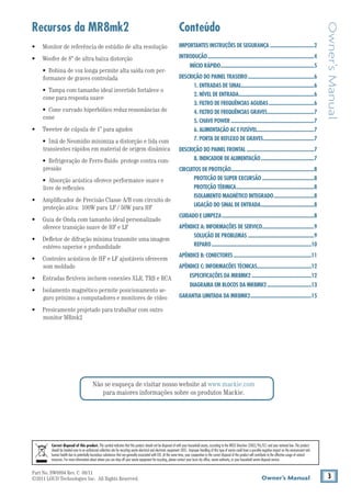 Part No. SW0894 Rev. C 08/11
©2011 LOUD Technologies Inc. All Rights Reserved. 3Owner’s Manual
Owner’sManual
Não se esqueça de visitar nosso website at www.mackie.com
para maiores informações sobre os produtos Mackie.
IMPORTANTES INSTRUÇÕES DE SEGURANÇA...................................2
INTRODUÇÃO...................................................................................4
INÍCIO RÁPIDO.........................................................................5
DESCRIÇÃO DO PAINEL TRASEIRO....................................................6
1. ENTRADAS DE SINAL.........................................................6
2. NÍVEL DE ENTRADA...........................................................6
3. FILTRO DE FREQUÊNCIAS AGUDAS....................................6
4. FILTRO DE FREQUÊNCIAS GRAVES.....................................7
5. CHAVE POWER.................................................................7
6. ALIMENTAÇÃO AC E FUSÍVEL.............................................7
7. PORTA DE REFLEXO DE GRAVES........................................7
DESCRIÇÃO DO PAINEL FRONTAL.....................................................7
8. INDICADOR DE ALIMENTAÇÃO..........................................7
CIRCUITOS DE PROTEÇÃO.................................................................8
PROTECÃO DE SUPER EXCURSÃO.........................................8
PROTEÇÃO TÉRMICA.............................................................8
ISOLAMENTO MAGNÉTICO INTEGRADO................................8
LIGAÇÃO DO SINAL DE ENTRADA..........................................8
CUIDADO E LIMPEZA........................................................................8
APÊNDICE A: INFORMAÇÕES DE SERVIÇO.........................................9
SOLUÇÃO DE PROBLEMAS....................................................9
REPARO..............................................................................10
APÊNDICE B: CONECTORES.............................................................11
APÊNDICE C: INFORMAÇÕES TÉCNICAS...........................................12
ESPECIFICAÇÕES DA MR8MK2...............................................12
DIAGRAMA EM BLOCOS DA MR8MK2...................................13
GARANTIA LIMITADA DA MR8MK2................................................15
Correct disposal of this product. This symbol indicates that this product should not be disposed of with your household waste, according to the WEEE Directive (2002/96/EC) and your national law. This product
should be handed over to an authorized collection site for recycling waste electrical and electronic equipment (EEE). Improper handling of this type of waste could have a possible negative impact on the environment and	
human health due to potentially hazardous substances that are generally associated with EEE. At the same time, your cooperation in the correct disposal of this product will contribute to the effective usage of natural
resources. For more information about where you can drop off your waste equipment for recycling, please contact your local city office, waste authority, or your household waste disposal service.
ConteúdoRecursos da MR8mk2
• 	 Monitor de referência de estúdio de alta resolução
• 	 Woofer de 8" de ultra baixa distorção
	 • Bobina de voz longa permite alta saída com per-
formance de graves controlada
	 • Tampa com tamanho ideal invertido fortalece o
cone para resposta suave
	 • Cone curvado hiperbólico reduz ressonâncias do
cone
• 	 Tweeter de cúpula de 1” para agudos
	 • Imã de Neomídio minimiza a distorção e lida com
transientes rápidos em material de origem dinâmica
	 • Refrigeração de Ferro-fluido protege contra com-
pressão
	 • Absorção acústica oferece performance suave e
livre de reflexões
• 	 Amplificador de Precisão Classe A/B com circuito de
proteção ativa: 100W para LF / 50W para HF
• 	 Guia de Onda com tamanho ideal personalizado
oferece transição suave de HF e LF
• 	 Defletor de difração mínima transmite uma imagem
estéreo superior e profundidade
• 	 Controles acústicos de HF e LF ajustáveis oferecem
som moldado
• 	 Entradas flexíveis incluem conexões XLR, TRS e RCA
• 	 Isolamento magnético permite posicionamento se-
guro próximo a computadores e monitores de vídeo
• 	 Presicamente projetado para trabalhar com outro
monitor MRmk2
 