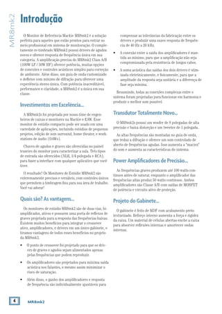 4 MR8mk2
MR8mk2
Introdução
compensar as tolerâncias da fabricação entre os
drivers e produzir uma suave resposta de frequên-
cia de 40 Hz a 20 kHz.
• 	 A conexão entre a saída dos amplificadores é man-
tida ao mínimo, para que a amplificação não seja
compromissada pela resistência de longos cabos.
• 	 A soma acústica das saídas dos dois drivers é otim-
izada eletrônicamente, e fisicamente, para que a
amplitude da resposta seja unitária e a diferença de
fase seja mínima.
Resumindo, todas as conexões complexas entre o
sistema foram projetadas para funcionar em harmonia e
produzir o melhor som possível.
TransdutorTotalmenteNovo...
O MR8mk2s possui um woofer de 8 polegadas de alta
precisão e baixa distorção e um tweeter de 1 polegada.
As altas frequências são montadas no guia de onda,
que reduz a difração e oferece um som controlado de
aberto de frequências agudas. Isso aumenta a “maciez”
do som e aumenta as características do sistema.
PowerAmplificadoresdePrecisão...
As frequências graves produzem até 100 watts con-
tínuos antes de saturar, enquanto o amplificador das
frequências altas produz 50 watts contínuos. Ambos
amplificadores são Classe A/B com saídas de MOSFET
de potência e circuito ativo de proteção.
ProjetodoGabinete...
O gabinete é feito de MDF com acabamento preto
texturizado. Reforço interno aumenta a força e rigidez
da caixa. Um material de células abertas enche a caixa
para absorver reflexões internas e amortecer ondas
internas.
O Monitor de Referência Mackie MR8mk2 é a solução
perfeita para aqueles que estão prontos para entrar no
meio profissional em sistema de monitoração. O comple-
tamente re-timbrado MR8mk2 possui drivers de agudos
novos e oferece resposta de frequência única em sua
categoria. A amplificação precisa do MR8mk2 Class A/B
(100W LF / 50W HF) oferece potência, muitas opções
de conexões e controles acústicos simples para correção
de ambiente. Além disso, um guia de onda customizado
e defletor com mínimo de difração para oferecer uma
experiência stereo única. Com potência inacreditável,
performance e claridade, a MR8mk2 é a única em sua
classe.
InvestimentosemExcelência...
A MR8mk2s foi projetada por nosso time de engen-
heiros de caixas e monitores na Mackie e EAW. Esse
monitor de estúdio compacto pode ser usado em uma
variedade de aplicações, incluindo estúdios de pequenos
projetos, edição de som surround, home theater, e work-
stations de áudio (DAWs).
Chaves de agudos e graves são oferecidas no painel
traseiro do monitor para caracterizar a sala. Três tipos
de entrada são oferecidos (XLR, 1/4 polegada e RCA),
para fazer a interface com qualquer aplicativo que você
tiver.
O resultado? Os Monitores de Estúdio MR8mk2 são
exteremamente precisos e versáteis, com controles únicos
que permitem a timbragem fina para sua área de trabalho.
Você vai adorar!
Quaissão?Asvantagens...
Os monitores de estúdio MR8mk2 são de duas vias, bi-
amplificados, ativos e possuem uma porta de reflexos de
graves projetada para a resposta das frequências baixas.
Existem muitos benefícios para integrar o crossover
ativo, amplificadores, e drivers em um único gabinete, e
tiramos vantagens de todos esses benefícios no projeto
da MR8mk2.
• 	 O ponto de crossover foi projetado para que os driv-
ers de graves e agudos sejam alimentados apenas
pelas frequências que podem reproduzir.
• 	 Os amplificadores são projetados para máxima saída
acústica nos falantes, e mesmo assim minimizar o
risco de saturação.
• 	 Além disso, o ganho dos amplificadores e resposta
de frequência são individualmente ajustáveis para
 