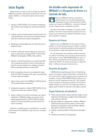 5Owner’s Manual
Owner’sManual
Início Rápido
Sabemos que você não vê a hora de ligar sua Mackie
MR8mk2 e testá-las. Entretanto, pedimos que leia essa
página AGORA, e o resto pode esperar até que tenha
tempo.
1.	 Diminua o INPUT LEVEL [2] no mínimo (totalmente
anti-horário) antes de ligar seu monitor pela primeira
vez.
2.	 Desligue a chave de alimentação do painel traseiro [5]
. Isso previnirá que você conecte seu monitor em uma
saída alta e tenha uma surpresa desagradável.
3.	 Mantenha as chaves High Freq [3] e Low Freq [4] na
posição Normal.
4.	 Conecte a saída com nível de linha de seu mixer, pre-
amp, ou outro sinal na entrada INPUT [1] do monitor
MR8mk2 (1⁄4-polegada, PHONE, XLR, ou RCA).
5.	 Conecte o cabo AC fornecido em no conector tipo IEC
[6] na traseira do monitor. Conecte a outra ponta do
cabo AC em uma tomada com a voltagem correspon-
dente à marcação próxima ao soquete IEC.
6.	 Inicie a reprodução do som em seu dispositivo (tape
deck, CD, DAW, ou qualquer outro tipo), mas mantenha
o master volume no mínimo.
7.	 Ligue a chave power [5] do MR8mk2. O LED de power
[8] no painel frontal se iluminará.
8.	 Lentamente aumente o controle INPUT LEVEL [2] na
traseira do monitor até o máximo (MAX).
9.	 Ajuste o volume de seu mixer ou preamp a um volume
confortável. A MR8mk2 adquire um som alto muito
rápido, portanto diminua o INPUT LEVEL à posição
central (12 horas) para poder usar mais som de seu
mixer ou preamp.
Aproveite os agudos suaves e autoritários e os confor-
táveis graves de sua MR8mk2. Após isso, leia o restante
do manual.
Um detalhe muito importante do
MR8mk2 é a Resposta de Grave e o
Controle da Sala.
Sua nova MR8mk2s alcança a melhor res-
posta de graves em uma sala otimizada para
reprodução de graves. Diversos fatores podem
acabar com os graves da MR8mk2s – incluindo o formato
da sala, volume da sala e tratamento acústico.
Isso não é uma regra ou apologia. É a apenas a ação
da física. Por sorte criamos algumas maneiras de com-
pensar esses controles de resposta dos falantes em sua
sala. Considere o seguinte:
RespostadeGraves
Quando usar sua MR8mk2s em um canto ou contra
paredes, as características de graves mudam. A aparên-
cia dos graves é aumentada quando posicionada perto
de uma parede e ainda mais quando em um canto.
Se você posicionou seus monitores longe de paredes
ou cantos e você deseja ouvir um pouco mais de graves,
tente ajustar a chave LOW FREQ FILTER [4] para +2
dB e oferecer um gentil boost nas frequências graves
(abaixo de 100 Hz). Se ainda não for grave o suficiente,
tente +4 dB para um pouco mais de graves.
RespostadeAgudos
A MR8mk2s foi projetada para oferecer frequências
suaves nos médios e agudos. Entretanto, você pode deci-
dir usar um pouco mais de agudos em seus monitores na
mixagem. A chave HIGH FREQ FILTER [3] oferece um
boost ou corte de frequências acima de 5 kHz. Lembre-
se que aumentar as frequências agudas nos monitores
podem resultar em uma mix seca, enquanto reduzir os
agudos pode resultar em uma mix mais aguda no geral.
ToqueAdicionaisdeSabedoria
•	 Nunca ouça por música alta por períodos longos. Leia as
Instruções de Segurança na página 2 para informações
sobre proteção auricular.
• 	 Quando desligar seu equipamento, desligue a MR8mk2
primeiramente para previnir estalos ou outros ruídos
gerados por equipamentos vindos dos falantes. Quando
ligar, ligue os monitores por último.
• 	 Guarde a caixa do produto! Você pode precisar algum
dia.
•	 Guarde sua nota fiscal. É sua garantia!
 