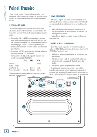 6 MR8mk2
MR8mk2
Painel Traseiro
2. NÍVEL DE ENTRADA
A MR8mk2 espera sinal com nível de linha em suas
entradas. Use esse controle para ajustar a sensibilidade
de sua entrada de acordo com a força do sinal conecta-
do.
•	 A MR8mk2 é projetada para operar com sinal de +4
dBu quando o nível de entrada estiver no máximo. Em
outras palavras, aberto.
•	 Leia o Início Rápido na página 5 para verificar esse
procedimento.
3. FILTRO DE ALTAS FREQUÊNCIAS
Essa chave ajuta a quantia de frequências agudas
entre ±2 dB de 5 kHz para cima. Deixe essa chave em “0
(NORMAL)” a não ser que:
• 	 Você queira sutilmente abrilhantar ou escurecer o som
dos falantes.
• 	 Talvez você tenha perda de audição devido a diversas
noites em frente a uma parede dupla de amps Mar-
shalls.
• 	 Você queira ajustar os agudos ou falta deles.
Se a mixagem sempre soar escura e sem brilho
quando você ouvir em outros lugares, normalmente é
um sinal que seus monitores estão muito agudos, em re-
lação à referência real. Um pouco menos de frequências
Aqui é onde o sinal é conecxtado ao monitor e os
ajustes são feitos para que a resposta de frequência dos
falantes se adequem à localização e características de
sua sala.
1. ENTRADA DO SINAL
Existem três tipos de conectores de entrada: XLR,
1/4”, e RCA. Como as três entradas são conectadas elet-
ricamente, não conecte mais de uma entrada ao mesmo
tempo.
•	 O conector XLR e 1/4”TRS (tip-ring-sleeve) aceitam
sinal balanceado enquanto o conector RCA aceita ape-
nas sinal não balanceado. Um sinal balanceado oferece
melhor rejeição à ruído e é o método preferido por
técnicos, especiamente se estive usando um cabo maior
que 6 metros.
•	 O conector 1/4” TRS também aceita sinal não balancea-
do de um cabo 1/4” TS (tip-sleeve).
	 Os conectores são ligados da seguinte maneira (de
acordo com o padrão AES/IEC):
					 XLR	TRS	RCA
Positivo (+)			 Pino 2	
Ponta	Ponta
Negativo (–)		 Pino 3	 Anel	 —
Terra (Ground)	 Pino 1	 Shield	 Shield
Para maiores informações sobre os conectores, veja o
Apêndice B na página 11.
CAUTION: REPLACE WITH THE
SAME FUSE AND RATING. DISCONNECT
SUPPLY CORD BEFORE CHANGING FUSE.
LOW FREQ
FILTER
HIGH FREQ
FILTER
0–2dB +2dB
+2dB +4dB
(NORMAL)
0
(NORMAL)
LEVEL
INPUT
OFF MAX
(BALANCED)
XLR
(BALANCED)
(UNBALANCED)
RCA
TRS
THIS DEVICE COMPLIES WITH PART 15 OF THE FCC RULES FOR
THE U.S. AND ICES-003, FOR CANADA. OPERATION IS SUBJECT
TO THE FOLLOWING TWO CONDITIONS: (1) THIS DEVICE MAY
NOT CAUSE HARMFUL INTERFERENCE, AND (2) THIS DEVICE
MUST ACCEPT ANY INTERFERENCE RECEIVED, INCLUDING
INTERFERENCE THAT MAY CAUSE UNDESIRED OPERATION.
WARNING:TO REDUCETHE RISK OF FIRE OR ELECTRIC
SHOCK,DO NOT EXPOSETHIS EQUIPMENTTO RAIN OR
MOISTURE. DO NOT REMOVE COVER.NO USER SERVICEABLE
PARTS INSIDE.REFER SERVICINGTO QUALIFIED PERSONNEL.
AVIS:RISQUE DE CHOC ELECTRIQUE — NE PAS OUVRIR
SERIAL NUMBER
REVISION
SETTINGSINPUT
ON
1 2 5
3
4 6
7
 