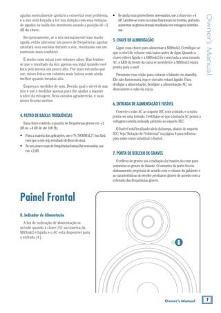7Owner’s Manual
Owner’sManual
•	 Seaindamaisgravesforemnecessários,useachaveem+4
dB.Lembre-secomoascoisasfuncionamnoinverso,portanto
aumentarosgravesdemaisresultarãoemmixagensmentiro-
sas.
5.CHAVE DE ALIMENTAÇÃO
LigueessachaveparaalimentaraMR8mk2.Certifique-se
queoníveldevolumeestábaixoantesdeligar.Quandoa
chaveestiverligadaeaMR8mk2forconectadaaumatomada
AC,oLEDdafrentedacaixaseacenderáeaMR8mk2estará
prontaparaouso8
Pressioneessevotãoparacolocarofalanteemstandby.
Elenãofuncionará,masocircuitoestaráligado.Para
desligaraalimentação,desligueaalimentaçãoAC,ou
desconecteocabodacaixa.
6.ENTRADA DE ALIMENTAÇÃO E FUSÍVEL
ConecteocaboACaosoqueteIECcomcuidado,eaoutra
pontaemumatomada.Certifique-sequeatomadaACpossuia
voltagemcorretaindicadapróximoaosoqueteIEC.
Ofusívelestálocalizadoatrásdatampa,abaixodosoquete
IEC.Veja“SoluçãodeProblemas”napágina9parainforma-
çõessobrecomosubstituirofusível.
7.PORTA DE REFLEXO DE GRAVES
Oreflexodegravesusaaradiaçãodatraseiradoconepara
aumentarosgravesdofalante.Otamanhodaportafoicui-
dadosamenteprojetadadeacordocomovolumedogabinetee
ascaracterísticasdowooferproduzemgravesdeacordocoma
extensãodasfrequênciasgraves.
agudas normalmente ajudará a consertar esse problema,
e a mix será forçada a ter sua direção com essa redução
de agudos na saída dos monitores usando a posição de –2
dB da chave.
Reciprocamente, se a mix normalmente soar muito
aguda, então adicionar um pouco de frequências agudas
satisfará seus ouvidos durante a mix, resultando em um
conteúdo mais confiável.
É muito ruim mixar com volumes altos. Mas lembre-
se que o resultado da mix apenas soa legal quando você
toca pelo menos um pouco alto. Por mais estranho que
soe, mixes feitas em volumes mais baixos soam ainda
melhor quando tocadas alto.
Esqueça o medidor de som. Decida qual o nível de sua
mix e use o medidor apenas para lhe ajudar a manter
o nível da mixagem. Seus ouvidos agradecerão, e suas
mixes ficarão melhor.
4.FILTRO DE BAIXAS FREQUÊNCIAS
Essachavecontrolaaquantiadefrequênciasgravesem+2
dBou+4dBdeaté100Hz.
•	 Paraamaioriadasaplicações,useo“0(NORMAL)”.Issofará
comqueamixsejaresultadodofluxodosinal.
•	 Seumpoucomaisdefrequênciasbaixasfornecessário,use
em+2dB.
Painel Frontal
8. Indicador de Alimentação
A luz de indicação de alimentação se
acende quando a chave [5] na traseira da
MR8mk2 é ligada e o AC está disponível para
a entrada [6].
8
 