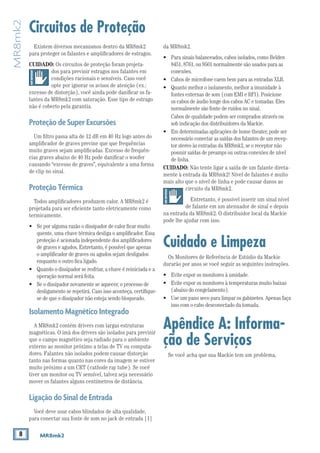 8 MR8mk2
MR8mk2
Circuitos de Proteção
da MR8mk2.
•	 Para sinais balanceados, cabos isolados, como Belden
8451, 8761, ou 9501 normalmente são usados para as
conexões.
•	 Cabos de microfone caem bem para as entradas XLR.
•	 Quanto melhor o isolamento, melhor a imunidade à
fontes externas de som (com EMI e RFI). Posicione
os cabos de áudio longe dos cabos AC e tomadas. Eles
normalmente são fonte de ruídos no sinal.
	 Cabos de qualidade podem ser comprados através ou
sob indicação dos distribuidores da Mackie.
•	 Em determinadas aplicações de home theater, pode ser
necessário conectar as saídas dos falantes de um recep-
tor stereo às entradas da MR8mk2, se o receptor não
possuir saídas de preamps ou outras conexões de nível
de linha.
CUIDADO: Não tente ligar a saída de um falante direta-
mente à entrada da MR8mk2! Nível de falantes é muito
mais alto que o nível de linha e pode causar danos ao
circuito da MR8mk2.
Entretanto, é possivel inserir um sinal nível
de falante em um atenuador de sinal e depois
na entrada da MR8mk2. O distribuidor local da Mackie
pode lhe ajudar com isso.
Cuidado e Limpeza
Os Monitores de Referência de Estúdio da Mackie
durarão por anos se você seguir as seguintes instruções.
•	 Evite expor os monitores à umidade.
•	 Evite expor os monitores à temperaturas muito baixas
(abaixo do congelamento).
•	 Use um pano seco para limpar os gabinetes. Apenas faça
isso com o cabo desconectado da tomada.
Apêndice A: Informa-
ção de Serviços
Se você acha que sua Mackie tem um problema,
Existem diversos mecanismos dentro da MR8mk2
para proteger os falantes e amplificadores de estragos.
CUIDADO: Os circuitos de proteção foram projeta-
dos para previnir estragos nos falantes em
condições racionais e sensíveis. Caso você
opte por ignorar os avisos de atenção (ex.:
excesso de distorção), você ainda pode danificar os fa-
lantes da MR8mk2 com saturação. Esse tipo de estrago
não é coberto pela garantia.
ProteçãodeSuperExcursões
Um filtro passa alta de 12 dB em 40 Hz logo antes do
amplificador de graves previne que que frequências
muito graves sejam amplificadas. Excesso de frequên-
cias graves abaixo de 40 Hz pode danificar o woofer
causando “excesso de graves”, equivalente a uma forma
de clip no sinal.
ProteçãoTérmica
Todos amplificadores produzem calor. A MR8mk2 é
projetada para ser eficiente tanto eletricamente como
termicamente.
• 	 Se por alguma razão o dissipador de calor ficar muito
quente, uma chave térmica desliga o amplificador. Essa
proteção é acionada independente dos amplificadores
de graves e agudos. Entretanto, é possível que apenas
o amplificador de graves ou agudos sejam desligados
enquanto o outro fica ligado.
• 	 Quando o dissipador se resfriar, a chave é reiniciada e a
operação normal será feita.
• 	 Se o dissipador novamente se aquecer, o processo de
desligamento se repetirá. Caso isso aconteça, certifique-
se de que o dissipador não esteja sendo bloqueado.
IsolamentoMagnéticoIntegrado
A MR8mk2 contém drivers com largas estruturas
magnéticas. O imã dos drivers são isolados para previnir
que o campo magnético seja radiado para o ambiente
externo ao monitor próximo a telas de TV ou computa-
dores. Falantes não isolados podem causae distorção
tanto nas formas quanto nas cores da imagem se estiver
muito próximo a um CRT (cathode ray tube). Se você
tiver um monitor ou TV sensível, talvez seja necessário
mover os falantes alguns centímetros de distância.
LigaçãodoSinaldeEntrada
Você deve usar cabos blindados de alta qualidade,
para conectar sua fonte de som no jack de entrada [1]
 