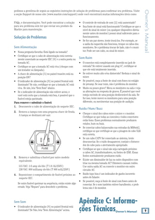 9Owner’s Manual
Owner’sManual
pedimos a gentileza de seguis as seguintes instruções de solução de problemas para confirmar seu problema. Visite
a seção Support de nosso site (www.mackie.com/support) onde você encontrará muitas informações úteis como
•	 O controle de entrada de som [2] está aumentado?
•	 Sua fonte de sinal está funcionando?Certifique-se que o
nível do sinal do mixer (ou qualquer dispositivo direta-
mente antes do monitor) possui sinal suficiente para o
funcionamento.
•	 Se for um par stereo, tente trocá-los. Por exemplo, se
a saída da esquerda não funciona, troque os cabos dos
monitores. Se o problema trocar de lado, não é o moni-
tor. Pode ser um cabo, ou sinal do mixer.
Som Ruim
•	 O conector está completamente inserido no jack de
entrada? Se estiver usando um plug 1⁄4”, certifique-se
que ele está totalmente inserido.
•	 Se estiver muito alto e/ou distorcido? Reduza o sinal do
mixer.
•	 Se possível, ouça a fonte de sinal com fones no estágio
de preamp. Se soar ruim, não é problema do monitor.
•	 Muito ou pouco grave? Mova os monitores na sala e veja
as alterações na resposta de graves. É possível que você
esteja ouvindo de uma posição desfavorável da sala. Se
for isso, tente mover os monitores para uma posição
diferente, ou movimentar sua posição de audição.
Ruído/Hum/Buzz
•	 Cheque o sinal dos cabos entre o mixer e o monitor.
Certifique-se que todas as conexões e todos conectores
estão bons. Esses problemas normalmente produzem
estalos, hum ou buzz.
•	 Se conectar cabos balanceados nas entradas da MR8mk2,
certifique-se que certifuqie-se que a pinagem do cabo XLR
está correta.
•	 Se um cabo CATV for conectado ao sistema, tente
desconectar. Se o ruído desaparecer, contate o fornece-
dor do cabo para o aterramento apropriado.
•	 Certifique-se que o sinal não seja carregado próximo
a cabos AC, transformadores, ou fontes de EMI. Essas
fontes normalmente produzem ruído.
•	 Existe um diminuidor de luz ou outro dispositivo com
triac na mesma tomada AC? Dimmers causam ruídos.
Use outra saída AC ou conecte o monitor em outro
circuito AC.
•	 Ruído topo hiss é um indicador de ganho incorreto
antes do falante.
•	 Se possível, ouça à fonte de sinal com fones antes de
conectar. Se o som também estiver barulhento, o prob-
lema não é do monitor.
Apêndice C: Informa-
ções Técnicas
FAQs, e documentações. Você pode encontrar a solução
para seu problema sem ter que enviar seu produto da
Mackie para manutenção.
SoluçãodeProblemas
Sem Alimentação	
•	 Nossa pergunta favorita: Está ligado na tomada?
•	 Certifique-se que o cabo de alimentação está correta-
mente conectado ao soquete IEC [6] e a outra ponta na
tomada AC.
•	 Certifique-se que a tomada AC está viva (cheque com
um testador ou lâmpada).
•	 A chave de alimentação [5] no painel traseiro está na
posição ON?
•	 O indicador de alimentação [8] no painel frontal está
iluminado? Se não, certifique-se que a tomada AC está
viva. 	Se sim, leia “Sem Som” abaixo.
•	 Se o indicador de alimentação não estiver aceso, e
você está certo que a tomada está boa, é possível que o
fusível esteja queimado.
Para remover e substituir o fusível:
1. 	 Desconecte o cabo de alimentação do soquete IEC.
2. 	 Remova a tampa com uma pequena chave de fenda.
A tampa se deslizará até sair.
FUSE
3. 	 Remova e substitua o fusível por outro modelo
equivalente.
	 115 VAC: 1.6 amp slo-blo (T 1.6 AL/250V)
230 VAC: 800 milliamp slo-blo (T 800 mAL/250V)
4. 	 Reposicione o compartimento de fusível próximo ao
soquete IEC.
	 Se outro fusível queimar na sequência, então existe algo
errado. Veja “Reparo” para descobrir o problema.
Sem Som
•	 O indicador de alimentação [8] no painel frontal está
iluminado? Se Não, leia “Sem Alimentação” acima.
 