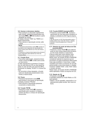 5.6 Avanço e retrocesso rápidos
5.7 Função Scan
Para ativar esta função, pression
a tecla SCN
.
O rádio reproduzirá os primeiros 10 segun-
dos de cada faixa do CD (ou das faixas da
pasta no caso de CDs com arquivos MP3),
mostrando no display “SCAN” e o número da
faixa.
Ao encontrar a faixa desejada, a função
pode ser desativada pressiona
a mesma tecla.
5.8 Pausa
5.9 Função TR/TM
• Para avançar ou retroceder rapidamente
pela música, mantenha pressionada uma
das teclas ou até localizar a parte
desejada da música.
O display indicará “FWD” (ou “RWD”) e o
tempo transcorrido.
• Para retomar à reprodução normal, solte
a tecla.
• e breve-
mente e então será ouvido
um bip sonoro
•
ndo nova-
mente
• Pressione brevemente a tecla ,
para produzir uma pausa na reprodução.
O display mostrará “PAUSA”.
• Para reiniciar a reprodução pressione
novamente a mesma tecla.
• Pressione a tecla TR/TM , durante a
reprodução para visualizar no display o
número da faixa e o tempo de reprodução
transcorrido.
5.10 Função ID/INFO (somente MP3)
5.11 Seleção do modo de leitura de CDs
(somente MP3)
Caso seja escolhido o modo faixa, o rádio
considera que todos os arquivos do CD são
pertencentes a uma única pasta e o display
mostrará “CD000 TXXX”, onde “XXX” indica
o número da faixa.
Neste modo, as funções SCAN e RANDOM
serão aplicadas a todos os arquivos do CD.
• Pressione a tecla ID/INFO , durante a
reprodução de uma faixa para visualizar no
display o conteúdo do ID3 Tag do arquivo.
• Pressione a tecla TR/DIR para alternar
entre os dois modos disponíveis de leitura
do CD (modo diretório e modo faixa).
Pode-se optar pelo modo diretório para
respeitar a estrutura das pastas do CD.
Neste modo, as funções SCAN e RANDOM
consideram apenas os arquivos que se
encontram na pasta atualmente selecionada.
5.12 Ejeção do CD
• Pressione a tecla .
O aparelho passará ao modo Rádio e o CD
será ejetado.
• Retire o CD do aparelho, segurando-o cui-
dadosamente pelas bordas, sem tocar as
faces.
11
6
1716
14
12
NOTA
- Pressione brevemente a tecla durante os
primeiros cinco segundos da reprodução de
uma música para retornar ao início da música
anterior.
-Pressione a mesma tecla depois dos primeiros
cinco segundos para retornar ao início da
música atual.
12
NOTA
-Se não houver no ID3 Tag informação sobre o
artista, álbum e/ou nome da música, o display
indicará o nome da pasta e/ou o nome do
arquivo.
12
8
16
 