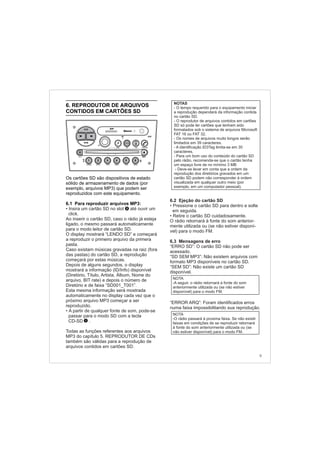 6.2 Ejeção do cartão SD
• Pressione o cartão SD para dentro e solte
em seguida.
• Retire o cartão SD cuidadosamente.
O rádio retornará à fonte do som anterior-
mente utilizada ou (se não estiver disponí-
vel) para o modo FM.
6.3 Mensagens de erro
“ERRO SD”: O cartão SD não pode ser
acessado.
“SD SEM MP3”: Não existem arquivos com
formato MP3 disponíveis no cartão SD.
“SEM SD”: Não existe um cartão SD
disponível.
“ERROR ARQ”: Foram identificados erros
numa faixa impossibilitando sua reprodução.
6. REPRODUTOR DE ARQUIVOS
CONTIDOS EM CARTÕES SD
Os cartões SD são dispositivos de estado
sólido de armazenamento de dados (por
exemplo, arquivos MP3) que podem ser
reproduzidos com este equipamento.
6.1 Para reproduzir arquivos MP3:
• Insira um cartão SD no slot até ouvir um
click.
Ao inserir o cartão SD, caso o rádio já esteja
ligado, o mesmo passará automaticamente
para o modo leitor de cartão SD.
O display mostrará “LENDO SD” e começará
a reproduzir o primeiro arquivo da primera
pasta.
Caso existam músicas gravadas na raiz (fora
das pastas) do cartão SD, a reprodução
começará por estas músicas.
Depois de alguns segundos, o display
mostrará a informação (ID/Info) disponível
(Diretório, Título, Artista, Álbum, Nome do
arquivo, BIT rate) e depois o número de
Diretório e de faixa “SD001_T001”.
Esta mesma informação será mostrada
automaticamente no display cada vez que o
próximo arquivo MP3 começar a ser
reproduzido.
•
passar para o modo SD com a tecla
CD-SD .
Todas as funções referentes aos arquivos
MP3 do capítulo 5. REPRODUTOR DE CDs
também são válidas para a reprodução de
arquivos contidos em cartões SD.
A partir de qualquer fonte de som, pode-se
NOTAS
- O tempo requerido para o equipamento iniciar
a reprodução dependerá da informação contida
no cartão SD.
- O reprodutor de arquivos contidos em cartões
SD só pode ler cartões que tenham sido
formatados sob o sistema de arquivos Microsoft
FAT 16 ou FAT 32.
- Os nomes de arquivos muito longos serão
limitados em 39 caracteres.
- A identificação ID3Tag limita-se em 30
caracteres.
- Deve-se levar em conta que a ordem da
reprodução dos diretórios gravados em um
cartão SD podem não corresponder à ordem
visualizada em qualquer outro meio (por
exemplo, em um computador pessoal).
- Para um bom uso do conteúdo do cartão SD
pelo rádio, recomenda-se que o cartão tenha
um espaço livre de no mínimo 3 MB
1
9
FM-AM
1 2 3 4 5 6
AUX CONN/PAIRMENU
RANDOM ID/INFO TR/TM DA/MP3 TR/DIR REPEAT
MUTE
DIRDIR
CD-SD
AST
SCN
3
NOTA
-A seguir, o rádio retornará à fonte do som
anteriormente utilizada ou (se não estiver
disponível) para o modo FM.
NOTA
-O rádio passará à proxima faixa. Se não existir
faixas em condições de se reproduzir retornará
à fonte do som anteriormente utilizada ou (se
não estiver disponível) para o modo FM.
 
