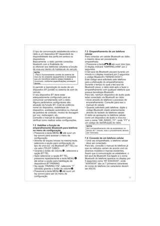 O tipo de comunicação estabelecida entre o
rádio e um dispositivo BT dependerá da
disponibilidade dos perfis em ambos os
dispositivos.
Basicamente, o rádio permite conexões
bluetooth com a finalidade de:
a) oferecer aos telefones celulares a função
de viva-voz dentro do habitáculo do veículo.
b) permitir a reprodução do áudio de um
dispositivo BT portátil no sistema de som do
veículo.
O seu dispositivo BT deve estar
adequadamente configurado para se
comunicar corretamente com o rádio.
Alguns parâmetros configuráveis são:
ativação da função BT, nível de potência,
nome do dispositivo, visibilidade do
dispositivo, aceitação automática ou manual
de pedidos de conexão, modos de discagem
por voz, rediscagem, etc.
Consulte o manual do dispositivo para
verificar como realizar estas configurações.
. Habilitar a função de
emparelhamento Bluetooth para telefone
no menu de configuração
Pressione a tecla até ouvir um
bip sonoro para acessar o menu de
configuração.
Através de toques breves na mesma tecla,
selecione a opção para configuração do
tipo de viva-voz: via Bluetooth (BT TEL) ou
via cabo (TELEF CABO).
Girando o botão de volume , selecione a
opção BT TEL.
Após selecionar a opção BT TEL,
pressione repetidamente a tecla MENU
até achar a opção para habilitação de
dispositivos BT PAIRING.
Na opção “PAIRING Y/N”, selecione “Y”
(ativada) girando o botão de volume .
Pressione a tecla até ouvir um
bip sonoro para sair do menu de
configuração.
7 2
• MENU
•
•
•
•
• MENU
2
4
4
4
2
NOTA
-
conectado,
Para o funcionamento correto do sistema de
viva voz do presente equipamento é necessário
que um microfone externo esteja instalado e
conforme especificações correspon-
dentes.
11
7.3 Emparelhamento de um telefone
celular
Para conectar um celular Bluetooth ao rádio,
o mesmo deve ser previamente
emparelhado.
Pressione a tecla até ouvir dois bips.
O display indicará “EMPARELHAM” por 2
segundos.
O led azul de Bluetooth piscará durante um
minuto e o display mostrará por 2 segundos
o código Bluetooth (“SENHA XXXX”).
Este código será solicitado pelo telefone
para a efetivação do emparelhamento.
Durante o tempo no qual o led azul de
Bluetooth pisca, o rádio está apto a fazer o
emparelhamento com qualquer telefone que
possua tecnologia Bluetooth.
Para isto, nenhum dispositivo de áudio pode
estar conectado via Bluetooth ao rádio.
Inicie através do telefone o processo de
emparelhamento. Consulte para isso o
manual do celular.
Quando solicitado pelo telefone, digite o
código Bluetooth citado anteriormente
através do teclado do telefone celular.
O rádio se apresenta no telefone celular
como um dispositivo de áudio e viva-voz
com o nome “GM_RADIO_YY”, onde “YY” é
um código de identificação do rádio.
Uma vez emparelhado, o telefone celular
deve ser conectado.
Para isto, consulte o manual do telefone já
que os métodos variam de acordo com os
diversos modelos e marcas existentes.
Assim que a comunicação se estabelece, o
led azul de Bluetooth fica ligado e o nome
Bluetooth do telefone aparece no display por
5 segundos como “BT XXXXXXX”, onde
“XXXXXXX” são os 7 primeiros caracteres
do nome do telefone (os caracteres devem
ser ASCII).
•
•
•
7.4 Conexão de um telefone celular
•
NOTA
Se o emparelhamento não se estabelecer no
tempo de 1 minuto, todo o procedimento deverá
ser reiniciado.
10
 