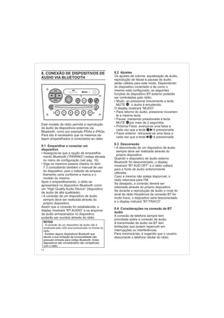 14
8. CONEXÃO DE DISPOSITIVOS DE
ÁUDIO VIA BLUETOOTH
8.1 Emparelhar e conectar um
dispositivo
•
•
Este modelo de rádio permite a reprodução
de áudio de dispositivos externos via
Bluetooth, como por exemplo PDAs e iPAQs.
Para isto é necessário que os mesmos es-
tejam emparelhados e conectados ao rádio.
Assegure-se que a opção de emparelha-
mento Bluetooth (“PAIRING”) esteja ativada
no menu de configuração (ver pág. 16).
Siga os mesmos passos citados no item
7.3 consultando também o manual de uso
do dispositivo, pois o método de empare-
lhamento varia conforme a marca e o
modelo do mesmo.
Após o emparelhamento, o rádio se
apresentará no dispositivo Bluetooth como
um “High Quality Audio Device” (dispositivo
de áudio de alta qualidade).
A conexão de um dispositivo de áudio
sempre deve ser realizada através do
próprio dispositivo.
Assim que a conexão for estabelecida, o
display mostrará “BT AUDIO” e os arquivos
de áudio armazenados no dispositivo
poderão ser ouvidos através do rádio.
•
NOTAS
- Existem alguns dispositivos Bluetooth que
devido a sua limitação de funcionalidade não
possuem entrada para código Bluetooth. Estes
dispositivos são considerados não compatíveis
com o rádio.
- A conexão de um dispositivo de áudio não é
sinalizada pelo LED azul posicionado no frontal do
rádio.
FM-AM
1 2 3 4 5 6
AUX CONN/PAIRMENU
RANDOM ID/INFO TR/TM DA/MP3 TR/DIR REPEAT
MUTE
DIRDIR
CD-SD
AST
SCN
8.2 Ajustes
Mudo: ao pressionar brevemente a tecla
MUTE , o áudio é emudecido.
O display mostrará “MUDO”.
Para retorno do áudio, pressione novamen
te a mesma tecla.
Pausa: mantendo pressionada a tecla
MUTE por mais de 2 segundos.
8.3 Desconexão
A
8.4 Considerações na conexão de BT
áudio
Os ajustes de volume, equalização de áudio,
reprodução de faixas e pausas de áudio
serão válidos para este modo. Dependendo
do dispositivo conectado e de como o
mesmo está configurado, as seguintes
funções do dispositivo BT externo poderão
ser controladas pelo rádio:
Próxima Faixa: avança-se uma faixa a
cada vez que a tecla é pressionada.
Faixa anterior: retrocede-se uma faixa a
cada vez que a tecla é pressionada.
desconexão de um dispositivo de áudio
sempre deve ser realizada através do
próprio dispositivo.
Quando o dispositivo de áudio externo
Bluetooth for desconectado, o display
mostrará “BT AUD OFF” e o rádio voltará
para a fonte de áudio anteriormente
utilizada.
Caso a mesma não esteja disponível, o
rádio retornará para FM.
Se desejado, a conexão deverá ser
retomada através do próprio dispositivo.
Se durante a reprodução de áudio o nível do
sinal de rádio freqüência da conexão BT for
muito fraco, o dispositivo será desconectado
e o display indicará “BT FRACO”.
A conexão de telefone sempre tem
prioridade sobre a conexão de áudio.
A transmissão de áudio via BT tem
limitações que podem repercutir em
interrupções ou interferências.
Para minimizá-las, é sugerido que o usuário
desconecte o telefone celular do rádio.
•
• -
•
•
•
•
14
14
16
17
 
