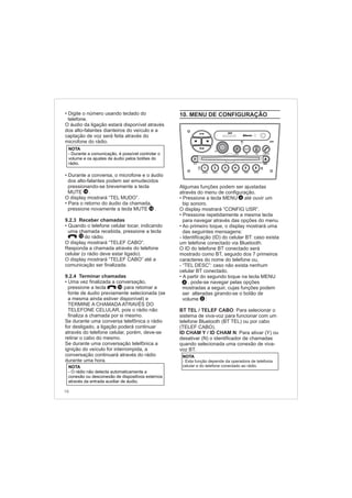 16
• Digite o número usando teclado do
telefone.
•
•
9.2.3 Receber chamadas
•
9.2.4 Terminar chamadas
•
O áudio da ligação estará disponível através
dos alto-falantes dianteiros do veículo e a
captação de voz será feita através do
microfone do rádio.
Durante a conversa, o microfone e o áudio
dos alto-falantes podem ser emudecidos
pressionando-se brevemente a tecla
MUTE .
O display mostrará “TEL MUDO”.
Para o retorno do áudio da chamada,
pressione novamente a tecla MUTE .
Quando o telefone celular tocar, indicando
uma chamada recebida, pressione a tecla
do rádio.
O display mostrará “TELEF CABO”.
Responda a chamada através do telefone
celular (o rádio deve estar ligado).
O display mostrará “TELEF CABO” até a
comunicação ser finalizada.
Uma vez finalizada a conversação,
pressione a tecla para retomar a
fonte de áudio previamente selecionada (se
a mesma ainda estiver disponível) e
TERMINE A CHAMADA ATRAVÉS DO
TELEFONE CELULAR, pois o rádio não
finaliza a chamada por si mesmo.
Se durante uma conversa telefônica o rádio
for desligado, a ligação poderá continuar
através do telefone celular, porém, deve-se
retirar o cabo do mesmo.
Se durante uma conversação telefônica a
ignição do veículo for interrompida, a
conversação continuará através do rádio
durante uma hora.
14
10
10
14
NOTA
- O rádio não detecta automaticamente a
conexão ou desconexão de dispositivos externos
através da entrada auxiliar de áudio.
NOTA
- Durante a comunicação, é possível controlar o
volume e os ajustes de áudio pelos botões do
rádio.
10. MENU DE CONFIGURAÇÃO
• Pressione a tecla MENU até ouvir um
bip sonoro.
O display mostrará “CONFIG USR”.
•
•
•
BT TEL / TELEF CABO: Para selecionar o
sistema de viva-voz para funcionar com um
telefone Bluetooth (BT TEL) ou por cabo
(TELEF CABO).
ID CHAM Y / ID CHAM N:
Algumas funções podem ser ajustadas
através do menu de configuração.
Pressione repetidamente a mesma tecla
para navegar através das opções do menu.
Ao primeiro toque, o display mostrará uma
das seguintes mensagens:
- Identificação (ID) do celular BT: caso exista
um telefone conectado via Bluetooth.
O ID do telefone BT conectado será
mostrado como BT, seguido dos 7 primeiros
caracteres do nome do telefone ou,
- “TEL DESC”: caso não exista nenhum
celular BT conectado.
A partir do segundo toque na tecla MENU
, pode-se navegar pelas opções
mostradas a seguir, cujas funções podem
ser alteradas girando-se o botão de
volume :
Para ativar (Y) ou
desativar (N) o identificador de chamadas
quando selecionada uma conexão de viva-
voz BT.
NOTA
- Esta função depende da operadora de telefonia
celular e do telefone conectado ao rádio.
2
4
4
FM-AM
1 2 3 4 5 6
AUX CONN/PAIRMENU
RANDOM ID/INFO TR/TM DA/MP3 TR/DIR REPEAT
MUTE
DIRDIR
CD-SD
AST
SCN
 