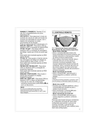 17
NOTA
O menu de configuração será cancelado
automaticamente após 30 segundos, caso
nenhuma tecla seja pressionada ou caso o rádio
seja desligado.
PAIRING Y / PAIRING N :
VOL AUTO X :
RDS ON / RDS OFF :
TP ON / TP OFF :
TP VOL +0 :
FM REG ON / FM REG OFF :
ENGLISH / PORTUGUÊS :
IGNIT ON / IGNIT OFF :
•
Permite (Y) ou
não (N) o emparelhamento de novos
dispositivos BT.
Para selecionar o modo de
aumento de volume do rádio em função do
aumento da velocidade do veículo, com o
objetivo de compensar os ruídos
provenientes de tal situação.
Pode ser selecionado de 0 (desativado) a 5.
Para ativar (ON) ou
desativar (OFF) a recepção do sistema RDS.
Para ativar (ON) ou
desativar (OFF) a recepção de mensagens
de tráfego, desde que a fonte de áudio seja
FM.
Esta opção será mostrada apenas se RDS
estiver ativado.
Para ajustar o nível de volume
das mensagens de tráfego em relação ao
volume geral do rádio (níveis -3 a +3).
Esta opção será mostrada apenas se RDS
estiver ativado.
Para ativar
(ON) ou desativar (OFF) a recepção de
programas regionais.
Esta opção será mostrada apenas se RDS
estiver ativado.
Para mudar o
idioma das mensagens no display
(Inglês/Português).
Para ativar (ON) ou
desativar (OFF) a lógica de liga/desliga.
Para sair do menu de configuração,
mantenha pressionada a tecla MENU até
ouvir um bip sonoro.
4
11. CONTROLE REMOTO
11.1 Sintonia por busca automática /
Reprodução de uma música específica.
Modo Rádio (FM-AM):
• Ative o comando para iniciar uma
busca automática da próxima emissora, em
sentido crescente ou decrescente, a partir
da última emissora selecionada.
• Para realizar uma busca manual, ative o
comando até ouvir um bip sonoro e
sintonize a emissora desejada. Para
avançar rapidamente através da faixa de
emissoras, ative o comando até ouvir um
bip sonoro seguido de mais outros dois
bips e mantenha-o ativado até encontrar a
emissora desejada.
Modo reprodução de CD-SD:
• Ative o comando , para procurar a
música seguinte ou anterior, conforme
desejar.
Modo viva voz BT
•
•
•
Durante uma chamada telefônica, ative o
comando para transferi-la para o
celular (modo privado).
Ative novamente o comando para
retornar ao modo viva voz BT.
Modo reprodução de áudio BT
Ative o comando para procurar a
música seguinte ou anterior, conforme
desejar.
Para que esta função funcione corretamen-
te, o dispositivo de áudio BT deve estar
configurado para permitir a procura de
músicas (consulte o manual de seu
dispositivo de áudio BT para verificar como
fazer esta configuração).
NOTA
-Ativando de forma constante o comando, have-
rá um avanço ou retrocesso rápido da música.
 