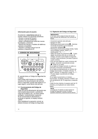 Información para el usuario:
Accediendo a www.famar.com.ar se
pueden obtener los siguientes beneficios:
- Acceso a manual de usuario
- Acceso a guía de problemas
- Notas y actualizaciones sobre las nuevas
tecnologías y productos
- Nómina de marcas y modelos de teléfonos
celulares compatibles
- Soporte y consejos para el uso de
celulares y dispositivos BT
1. CODIGO DE SEGURIDAD
El aparato tiene un Código de Seguridad de
4 dígitos.
Este Código está impreso en una tarjeta
incluída en la documentación del vehículo.
Para su seguridad, guarde esta tarjeta en un
lugar seguro, nunca dentro del vehículo.
1.1 Funcionamiento del Código de
Seguridad
Cada vez que la alimentación del equipo sea
interrumpida (desconexión o pérdida de
carga de la batería, etc.), el mismo estará
protegido, manteniéndose inoperante.
Al ser reconectada la alimentación y
encender el aparato, el display indicará
“SAFE”.
Para restablecer la operación normal, se
deberá introducir el Código de Seguridad.
1.2 Digitación del Código de Seguridad
el y a
continuación “10 - - - -”.
• Conecte la ignición del vehículo.
• Apague la radio
• Mantenga presionada la tecla , mientras
enciende el aparato (con la tecla de
encendido/ apagado ).
• Mantenga presionadas ambas teclas, hasta
que display indique “SAFE”
• Utilice las teclas de presintonía : 1 para
digitar la primera cifra de su número de
Código, la tecla 2 para digitar el segundo,
la tecla 3 para el tercero y la tecla 4 para el
cuarto número.
•
•
Una vez que digitó los cuatro números del
Código, presione nuevamente la tecla
,hasta oír un beep.
Si se digitó el Código correcto, la radio co-
menzará a funcionar normalmente.
Si se digita accidentalmente un número de
Código equivocado, el display indicará “9
SAFE” durante 10 segundos y luego “9 ----”.
Pruebe digitar nuevamente el Código
correcto.
Si se digita nuevamente un número
equivocado, el display indicará “8 SAFE” con
una penalización de 10 segundos y después
“8 ----”.
Luego de dos intentos, la espera será de 10
minutos y se duplicará con cada intento
fallido.
NOTA
- Si luego de 10 intentos no logra ingresar el
Código de Seguridad correcto, el equipo
quedará inoperante y requerirá servicio técnico.
IMPORTANTE
- Por favor, vea la solapa de tapa del manual
para encontrar las referencias a los números de
teclas.
12
6
2
6
30
FM-AM
1 2 3 4 5 6
AUX CONN/PAIRMENU
RANDOM ID/INFO TR/TM DA/MP3 TR/DIR REPEAT
MUTE
DIRDIR
CD-SD
AST
SCN
62
12
 
