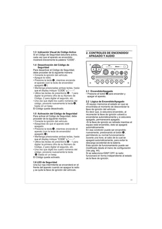 1.3 Indicación Visual de Código Activo
Si el Código de Seguridad estuviera activo,
cada vez que el aparato es encendido
mostrará brevemente la palabra “CODE”.
1.4 Desactivación del Código de
Seguridad
Para desactivar el Código de Seguridad,
debe proceder de la siguiente manera:
que el CODE y “- - - -”.
El Código queda desactivado.
1.5 Activación del Código de Seguridad
Para activar el Código de Seguridad, debe
proceder de la siguiente manera:
que el CODE y “- - - -”.
El Código queda activado.
1.6 LED de Seguridad
Una luz roja intermitente se encenderá en el
frente del aparato cuando se apague la radio
y se quite la llave de ignición del vehículo.
• Conecte la ignición del vehículo.
• Apague la radio.
• Presione la tecla , mientras enciende
el aparato (con la tecla de encendido/
apagado ).
• Mantenga presionadas ambas teclas, hasta
display indique “ ”
• Utilice las teclas de presintonía : 1 para
digitar la primera cifra de su Número de
Código, 2 para digitar el segundo, etc.
•
• Conecte la ignición del vehículo.
• Asegúrese de que el aparato esté
apagado.
• Presione la tecla , mientras enciende el
aparato (con la tecla de encendido/
apagado ).
• Mantenga presionadas ambas teclas, hasta
display indique “ ”
• Utilice las teclas de presintonía : 1 para
digitar la primera cifra de su Número de
Código, 2 para digitar el segundo, etc.
•
Una vez que digitó los cuatro números del
código, presione nuevamente la tecla ,
hasta oír un beep.
Una vez que digitó los cuatro números del
código, presione nuevamente la tecla
,hasta oír un beep.
2
6
12
2
6
6
12
6
2. CONTROLES DE ENCENDIDO/
APAGADO Y AUDIO
2.1 Encendido/Apagado
Presione el botón para encender y
apagar el aparato.
2.2 Lógica de Encendido/Apagado
-El equipo memoriza el estado en que se
encontraba al momento de desconectar la
llave de ignición del vehículo.
Es decir que, si estuviera encendido, al
reconectar la llave de ignición volverá a
encenderse automáticamente y si estuviera
apagado, permanecerá apagado.
-Si la llave de ignición es retirada mientras el
equipo está encendido, éste se apagará
automáticamente.
En esa condición puede ser encendido
nuevamente, presionando el botón ,
permitiendo su normal funcionamiento
durante una hora, al cabo de la cual se
apagará automáticamente, para evitar la
descarga accidental de la batería.
Esta opción de funcionamiento puede ser
modificada desde el menú de configuración
(Ver pág. 44).
Si se selecciona IGNIT OFF, la radio
funcionará en forma independiente al estado
de la llave de ignición.
• 2
2
31
FM-AM
1 2 3 4 5 6
AUX CONN/PAIRMENU
RANDOM ID/INFO TR/TM DA/MP3 TR/DIR REPEAT
MUTE
DIRDIR
CD-SD
AST
SCN
 