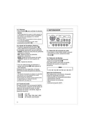 2.3 Volumen
Gire el botón para controlar el volumen.
2.4 Ajuste de Tonalidad y Balance
Presione repetidamente la tecla
hasta seleccionar el parámetro a ajustar.
En el display aparecerán secuencialmente:
FADER: Control de nivel entre los parlantes
delanteros y traseros.
BAL: Balance entre los parlantes
izquierdos y derechos.
BASS: Ajuste de tonos graves de audio.
TREBLE: Ajuste de tonos agudos de
audio.
VOL: Ajuste de volumen.
Una vez seleccionado el parámetro a
ajustar, gire el botón hasta obtener el
nivel deseado.
Después de cinco segundos, el equipo
retornará al modo de ajuste de volumen.
2.5 Fuente de audio
Excepto durante una conversación telefóni-
ca, presionando cualquiera de las teclas de
seleccion de fuentes de audio, la radio
cambiará de fuente o de banda, según el
siguiente esquema:
Tecla : -CD, SD
Tecla : -FM1, FM2, FM3, AM1, AM2
Tecla : -BT AUDIO, AUX AUDIO
•
• ,
•
2
2
4
NOTA
- El volumen del aparato se adapta a la velocidad
del vehículo, a fin de compensar los ruidos
producidos por el rodamiento.
Este aumento de volumen puede ajustarse entre
0 (desactivado) y 5, desde el menú de
configuración (Ver pag. 44).
NOTAS:
- Para seguridad del usuario, la radio siempre se
encenderá en un volumen máximo preestableci-
do, excepto si fue apagada en un volumen
inferior al mismo.
- En este caso, se encenderá al mismo volumen
en el que fué apagada.
- Si se desea enmudecer el audio, debe
presionarse la tecla MUTE .
3. SINTONIZADOR
3.1 Selección de la fuente de audio
Para pasar a modo Radio desde
, presione la tecla
FM-AM .
3.2 Selección de Bandas
Para seleccionar la banda deseada,
presione la tecla FM-AM .
Con cada presión de la tecla, la banda
cambiará de acuerdo a la siguiente
secuencia:
Selección de Emisoras
Para seleccionar una emisora, el aparato
posee los siguientes recursos:
- Sintonización por búsqueda automática
- Sintonización manual
- Memorización de emisoras
- Scan
- Automemorización (AST)
• cualquier
otra fuente de audio
•
FM1 FM2 FM3 AM1 AM2
15
15
14
1
15
9
32
FM-AM
1 2 3 4 5 6
AUX CONN/PAIRMENU
RANDOM ID/INFO TR/TM DA/MP3 TR/DIR REPEAT
MUTE
DIRDIR
CD-SD
AST
SCN
 