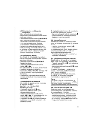 3.3 Sintonización por búsqueda
automática
Utilice la función de sintonización por
búsqueda automática para encontrar rápida-
mente una emisora.
Presione brevemente las teclas ó
para buscar emisoras en sentido
decreciente o creciente, respectivamente.
Para buscar otra emisora, presione
nuevamente la tecla correspondiente.
Para avanzar rápidamente a través de la
banda, mantenga presionada la tecla hasta
un escuchar un beep, seguido de otros dos.
3.4 Sintonización Manual
Use el modo de sintonización manual, en
caso de conocer la frecuencia de la emisora
que desea sintonizar.
Presione una de las teclas ó
hasta oír un beep.
Sintonice la emisora deseada con las
teclas ó .
Con cada presión de las teclas, se avanzará
a través de la banda en pequeños
incrementos: FM 0.2 MHz; AM 10 kHz (o FM
0.1 MHz, AM 9 kHz para configuración
alternativa).
Presionando cualquiera de las teclas de
manera constante, la frecuencia cambiará
rápidamente.
3.5 Memorización de emisoras
Este modelo de aparato permite memorizar
30 emisoras de radio:
6 en FM1, 6 en FM2, 6 en FM3.
6 en AM1 y 6 en AM2.
Presione la tecla para
la banda donde quiere
almacenar las emisoras.
Sintonice la emisora deseada con las
teclas ó , o con cualquiera de los
métodos descriptos anteriormente.
Presione la tecla de la presintonía en la
cual desea memorizar la emisora (1 a 6),
hasta oír un beep.
•
•
• Al liberar la tecla, la radio sintonizará la
próxima emisora que encuentre.
•
•
•
• FM-AM
seleccionar
•
•
1716
1716
1716
El display indicará el número de presintonía
en el que se memorizó la emisora.
Al presionar luego la tecla de presintonía
correspondiente, la emisora grabada en
ella pasará a ser reproducida.
3.6 Scan de frecuencia
Esta función permite oír por 10 segundos
todas las emisoras sintonizadas en la banda
en uso.
la tecla
El display mostrará “SCAN” y cada emisora
sintonizada en la banda será oída por
aproximadamente diez segundos.
interrumpir la función, presione
vamente la misma tecla.
3.7 Automemorización (AUTO STORE)
Esta función es útil cuando se transita por
áreas cuyas frecuencias son desconocidas.
Presione la tecla para selecionar
la banda deseada.
resion la tecla
.
El aparato enmudecerá y comenzará a
buscar, y memorizar, las 6 emisoras de
mejor nivel de recepción.
El display indicará “AST” y la frecuencia.
Al finalizar, se escuchará la emisora
memorizada en la presintonía “1”.
3.8 pasos de frecuencia FM-AM
Esta radio puede ser configurada para
operar en regiones con diferentes sistemas
de frecuencias (en FM y AM).
P
•
• Presione brevemente SCN .
La radio emite un beep.
• Para nue-
• FM-AM
• Mantenga p ada AST hasta
oír dos beeps
• ara alternar entre los dos sistemas de
búsqueda disponibles, presione simultá-
neamente las teclas “6” de presintonía y
de encendido/ apagado durante más de
5 segundos, hasta oír dos beeps.
15
12
6
1716
NOTA
- Al utilizar el modo de automemorización, se
habilitará automáticamente el sistema de RDS y
las nuevas emisoras sustituyen a las
memorizadas anteriormente en la banda elegida.
15
2
12
33
6
 