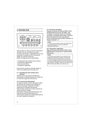 4. SISTEMA RDS
Este modelo es capaz de recibir información
de RDS, que es un sistema de red de
emisoras que emiten, conjuntamente con las
emisiones normales de FM, información
digital con diversos servicios.
Estos son algunos de los disponibles:
• Visualización del nombre de la emisora.
• Frecuencias alternativas.
• Anuncios de tráfico.
• Programas regionales
Esta función puede ser activada desde el
menú de configuración (ver pág. 44).
4.1 Visualización del nombre de la
emisora
Siempre que una emisora de RDS sea
sintonizada, el display indicará el nombre de
la misma en lugar de la frecuencia.
4.2 Frecuencias alternativas
En algunos países, dentro del sistema RDS,
hay grupos de emisoras que trabajan en
forma coordinada, emitiendo el mismo
programa por distintas frecuencias.
Esto permite mantener en todo momento la
mejor recepción posible.
El aparato chequea permanentemente una
lista de frecuencias alternativas a la
sintonizada y selecciona automaticamente la
de mejor calidad de recepción.
4.3 Anuncios de tráfico
4.4 Programas regionales
Algunas emisoras del sistema RDS emiten
periódicamente anuncios de tráfico, que
consisten en informes acerca de sucesos
ocurridos o el estado de las rutas o caminos
dentro del radio de acción del sistema.
Con el modo Anuncios de tráfico activado, el
display mostrará “[ ]”.
Algunas emisoras del sistema RDS emiten
regionalmente programas en determinadas
frecuencias.
NOTA
- Los anuncios de tráfico tienen prioridad sobre
las demás fuentes de audio, excepto las
llamadas telefónicas.
NOTA
- Los anuncios de tráfico (y su volumen) y los
programas regionales, pueden ser activados
desde el menú de configuración (ver pág. 44).
- La funcionalidad parcial o total de los servicios
del sistema RDS dependerá de la transmisión de
las emisoras. Verifique cuales de los servicios de
RDS están disponibles en su área de uso.
34
FM-AM
1 2 3 4 5 6
AUX CONN/PAIRMENU
RANDOM ID/INFO TR/TM DA/MP3 TR/DIR REPEAT
MUTE
DIRDIR
CD-SD
AST
SCN
 