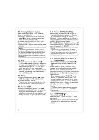 5.6 Avance y Retroceso rápidos
5.7 Scan
5.8 Pausa
5.9 Función TR/TM
Para pasar rápidamente a otra parte del
tema en reproducción.
• Mantenga presionada una de las teclas
ó ,por lo menos dos segundos,
hasta ubicar la parte deseada.
El display indicará “FWD” (o “RWD”) y el
tiempo transcurrido.
• Para retornar a reproducción normal, libere
la tecla.
• Presione brevemente la tecla SCN .
El equipo ejecuta los primeros 10 segundos
de todos los temas del CD (o los archivos
del directorio en caso de CDs con MP3),
hasta que la función sea desactivada.
• Para desactivar la función, presione nueva-
mente la misma tecla, o active cualquier
otra fuente de sonido.
• Presione brevemente la tecla para
producir una pausa en la reproducción.
El display mostrará “PAUSE”.
• Para reiniciar la reproducción, presione la
tecla nuevamente, o active otra función.
• Presione brevemente la tecla TR/TM ,
durante la reproducción, para visualizar en
el display, alternativamente, con cada
presión, el número de directorio y track o el
track y el tiempo de ejecución transcurrido.
5.10 Función ID/INFO (Sólo MP3)
5.11 Selección del modo de lectura de
CDs (Sólo MP3)
5.12 Expulsión del CD
• Presione la tecla ID/INFO durante la
reproducción, para visualizar en el display
el contenido del ID3 tag del archivo.
El display mostrará la información (ID/INFO)
disponible (Directorio//Título//Artista//Album//
Nombre del Archivo//BIT Rate).
En el modo Track, el display muestra una “C”
antecediendo a la “D”, indicando que se trata
de una indicación de CD MP3.
• Presione brevemente la tecla TR/DIR ,
para seleccionar el modo de lectura del
CD.
Puede optar por modo Directorio, para
respetar la estructura de carpetas del CD.
En este modo, las funciones SCAN y
RANDOM reproducirán sólo los archivos que
se encuentren en el directorio actualmente
seleccionado.
• Si se presiona la tecla TR/DIR nueva-
mente, se optará por el modo Track, en
donde todos los archivos del CD se consi-
deran pertenecientes a un único directorio.
Las funciones SCAN y RANDOM reproduci-
rán todos los archivos del CD.
• Presione la tecla .
El aparato pasa a modo radio y el CD será
expulsado.
• Retire el CD del aparato, tomándolo cuida-
dosamente por los bordes, sin tocar las
caras.
NOTA
-El cambio de modo de lectura puede demandar
el mismo tiempo en activarse que el del CD al
ser insertado.
11
NOTA
- Si presiona brevemente la tecla durante
los primeros 5 segundos de la reproducción de
un tema, se pasará al principio del tema previo.
- Si presiona la misma tecla después de los
primeros 5 segundos, se pasará al principio del
tema actual.
17
1716
12
NOTA
-Si alguno de los campos del ID3 tag (artista,
album y/o nombre del tema) estuviera vacío, el
display no mostrará dicho campo. Sin embargo,
los nombres del directorio y del archivo, se
mostrarán siempre.
14
12
12
12
36
6
 