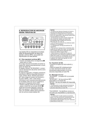 6.2 Expulsión del SD
6.3 Mensajes de error
• Presione la tarjeta SD hacia adentro y
libere.
• Retire la tarjeta SD cuidadosamente.
La radio retomará la fuente de audio
previamente seleccionada o (si ya no
estuviera disponible) al modo FM.
“SD ERROR”: La tarjeta SD no se puede
acceder.
“SD NO MP3”: No hay archivos MP3
disponibles en la tarjeta SD.
“NO SD”: No hay una tarjeta SD disponible.
“FILE ERROR”: Se identifican errores en
una pista que imposibilitan su reproducción.
6. REPRODUCTOR DE ARCHIVOS
DESDE TARJETAS SD
Las tarjetas SD son dispositivos de estado
sólido de almacenamiento de datos (por
ejemplo, archivos MP3), que pueden ser
reproducidos con este aparato.
6.1 Para reproducir archivos MP3:
• Inserte una tarjeta SD en el alojamiento ,
hasta sentir un click.
Si la radio estuviera encendida al insertar la
tarjeta SD, pasará automaticamente a modo
lector de tarjeta SD.
El display indicará “SD READING” y comen-
zará la reproducción del primer archivo de la
primera carpeta.
En algunos segundos, el display mostrará la
información (ID/Info) disponible (Directorio,
Título, Artista, Album, Nombre del archivo,
BIT rate) y luego el número de Directorio y
de pista “SD001_T001”. Esta misma
información será mostrada automáticamente
en el display cada vez que se comienza a
reproducir el siguiente archivo MP3.
• Desde cualquier fuente de sonido, puede
pasar a modo SD con la tecla CD-SD .
Todas las funciones referidas a archivos
MP3 del capítulo 5. REPRODUCTOR DE
CDs, son también válidas para la reproduc-
ción de archivos desde tarjetas SD.
NOTAS
- El tiempo que demore el equipo en iniciar la
reproducción dependerá de la información
contenida en la tarjeta SD. Por la estructura y
forma de organización, este tiempo puede diferir
de que tomaría en modo CD.
- El reproductor de archivo desde tarjetas SD
sólo puede leer tarjetas que hayan sido
formateadas bajo el sistema de archivos
Microsoft FAT 16 o FAT 32.
- Los nombres de archivos muy extensos serán
limitados a 39 caracteres.
- La identificación ID3Tag se recorta en 30
caracteres.
- Para un buen manejo de los contenidos de la
tarjeta SD por parte de la radio, se recomienda
que la tarjeta SD siempre disponga como
mínimo de 3 MB de espacio libre.
- Debe tenerse en cuenta que el orden de
reproducción de los directorios grabados en una
tarjeta SD pueden no corresponder con el orden
en que se encuentran al ser listados desde
cualquier otro medio (por ejemplo, en una
computadora personal).
1
37
FM-AM
1 2 3 4 5 6
AUX CONN/PAIRMENU
RANDOM ID/INFO TR/TM DA/MP3 TR/DIR REPEAT
MUTE
DIRDIR
CD-SD
AST
SCN
3
NOTAS
- A continuación la radio retomará la fuente de
audio previamente seleccionada o (si ya no
estuviera disponible) al modo FM.
NOTAS
- A continuación la radio pasará a la próxima
pista. Si no hay archivos en condiciones de ser
reproducidos retomará la fuente de audio
previamente seleccionada o (si ya no estuviera
disponible) al modo FM.
 