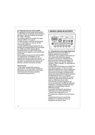 6.4 Reproducción de archivos MP3
El reproductor de SD acepta archivos MP3
con BIT Rate de compresión entre 32 Kbps y
320 Kbps y Tasa de muestreo de 32 Kbps,
44.1 Kbps o 48 Kbps.
Los archivos deben ser acordes a la espe-
cificación MPEG 1.0 Layer III.
La radio reconoce, para SD, 64 directorios,
con 10 subniveles y un máximo de 255
archivos por directorio.
La radio CDP2700 acepta tarjetas SD con
tamaños de almacenamiento que van desde
los 32MB hasta 2GB. Tarjetas SD de
capacidad mayor a 2 GB o HCSD (High
Capacity Secure digital) no son reconocidas
por la radio.
Debe cuidarse de generar los archivos MP3
con aplicaciones compatibles con las
especificaciones de la radio para que se
reproduzcan correctamente los archivos y se
visualicen correctamente los nombres de
álbumes y demás información de texto.
- Evite retirar la tarjeta SD durante la
reproducción. Se recomienda respaldar la
información de la tarjeta SD en otro medio
de almacenamiento masivo separado
(computadora personal, etc.).
Precauciones
38
7. MANOS LIBRES BLUETOOTH
7.1 Entendiendo la tecnología BlueTooth
Bluetooth es la norma que define un
estandar global de comunicación
inalámbrica, que posibilita la transmisión de
voz y datos entre diferentes equipos
mediante un enlace por radiofrecuencia.
Esto le permite al aparato conectarse con
diversos equipos, por ejemplo: teléfonos
celulares, PDAs o laptops, sin necesidad de
utilizar cables.
La radio CDP2700 permite una conexión de
corto alcance (aprox. 10 mts.) con otros
dispositivos BlueTooth en forma inalámbrica,
intercomunicándose por canales de Radio
Frecuencia que cambian constantemente
dentro de la banda ISM (Industrial, Scientific
and Medical) de entre 2.4 y 2.48 Ghz.
A través de esta comunicación BT la radio
CDP2700 puede recibir transmisiones de
audio en diferentes modos. Esta
comunicación se realiza siguiendo una
norma de protocolos y perfiles de aplicación
aceptada y controlada mundialmente para
asegurar la compatibilidad entre los
diferentes equipos.
Los perfiles de Bluetooth soportados y
publicados por la radio CDP2700 son:
- Hands-Free Profile (HFP) V1.5
Principalmente, establece el uso de manos
libres
-Audio/Video Remote Control Profile
(AVRCP) V1.0: permite el control de
dispositivos de Audio y Video
FM-AM
1 2 3 4 5 6
AUX CONN/PAIRMENU
RANDOM ID/INFO TR/TM DA/MP3 TR/DIR REPEAT
MUTE
DIRDIR
CD-SD
AST
SCN
 