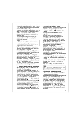 39
- Advanced Audio Distribution Profile (A2DP)
V1.0: permite la transmisión de audio stereo
de alta calidad (High quality)
El tipo de comunicación a establecer entre la
radio y un dispositivo BT dependerá de los
perfiles que soporten ambas partes.
Básicamente, la radio permite conexiones
bluetooth para:
a) Ofrecer a los teléfonos celulares las
funciones de manos libres dentro del
entorno del vehículo.
b) Permitir que en el sistema de audio del
vehículo, se reproduzca el audio generado
en un dispositivo BT portátil.
Se debe tener en cuenta que el dispositivo
BT debe estar configurado adecuadamente
para comunicarse con la radio.
Algunos de los parámetros a configurar
suelen ser: activación de la función BT, nivel
de potencia, nombre y visibilidad del
dispositivo, aceptación automática o manual
de pedidos de conexión, modos de discado
por voz y de rediscado, etc.
Por favor, consulte el manual del dispositivo
para efectuar estas configuraciones.
7.2 Habilitar la funciones de vinculación
Bluetooth y tipo de Manos Libres en el
Menú de Configuración
Pres
• Presione la tecla MENU , hasta oír un
beep, para entrar al menú de configuración.
• ione la misma tecla repetidamente
hasta encontrar la opción para configura-
ción del tipo de Manos Libres, Bluetooth o
por cable (“BT TEL” o “WIRED TEL”).
• Seleccione la opción “BT TEL”, rotando el
botón de volumen .
• Presione repetidamente la tecla MENU
hasta encontrar la opción para habilitación
de dispositivos BT (PAIRING).
• En la opción “PAIRING Y/N”, seleccione,
con el control de volumen “Y” (activada).
• Presione la tecla MENU , hasta oír un
beep, para salir del menú de configuración.
2
2
4
4
4
NOTA
-
ó de acuerdo a
El funcionamiento del presente equipo como
manos libres requiere haya instalado un
micr fono externo, conectado las
especificaciones correspondientes.
7.3 Vincular un teléfono celular
Presione la tecla , hasta dos
beeps.
El display mostrará “PAIRING” por 2
segundos.
Si no se dispone de ningún teléfono
vinculado, el proceso de vinculación se
lanzará después del primer beep.
A partir de este momento, la radio estará
visible para cualquier teléfono con tecnolo-
gía Bluetooth, durante un minuto.
Para poder vincular un teléfono celular no
debe haber un dispositivo de audio
conectado via Bluetooth.
El LED azul de Bluetooth se encenderá
intermitentemente durante ese tiempo y el
display mostrará por 2 segundos el código
Bluetooth (“KEY XXXX”).
Inicie desde el teléfono el proceso de
vinculación, consulte para ello el manual del
usuario del mismo.
Ingrese el código Bluetooth, mediante el
teclado del teléfono celular, cuando éste lo
solicite.
La radio se muestra como un dispositivo de
audio y Hands Free con el nombre “GM
RADIO YY”.
“YY” es un código de identificacion de la
radio.
7.4 Conectar un teléfono celular
Una vez que se ha vinculado, el teléfono
celular debe ser conectado.
Refiérase para ello al manual del usuario del
teléfono, pues los métodos varían de
acuerdo a la marca y modelo del mismo.
Cuando la conexión de un teléfono celular
se establece, el LED azul de Bluetooth se
mantiene encendido y el nombre Bluetooth
del teléfono aparece en el display por 5
segundos como “BT XXXXXXX”, donde
“XXXXXXX” son los primeros 7 dígitos del
nombre del teléfono (los caracteres deben
ser ASCII).
Antes de conectar un dispositivo Bluetooth a
la radio, el mismo debe ser vinculado.
• oír
•
•
NOTA
- Si el vínculo no se establece en el tiempo de 1
minuto, el proceso deberá ser reiniciado.
10
 
