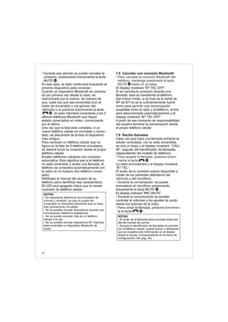 40
• Durante ese período se puede cancelar la
conexión, presionando brevemente la tecla
MUTE .
En ese caso, la radio continuará buscando el
próximo dispositivo para conectar.
Cuando un dispositivo Bluetooth es conecta-
do por primera vez desde la radio, es
memorizado por la misma, de manera tal
que, cada vez que sea encendida (con el
botón de encendido o vía ignición del
vehículo) o si presiona brevemente la tecla
, la radio intentará conectarse a los 5
últimos teléfonos Bluetooth que hayan
estado conectados en orden, comenzando
por el último.
Una vez que la lista está completa, si un
nuevo teléfono celular es vinculado y conec-
tado, se descartará de la lista el dispositivo
más antiguo.
Para conectar un teléfono celular que no
figura en la lista de 5 teléfonos vinculados,
se deberá forzar la conexión desde el propio
teléfono celular.
Existen teléfonos celulares con conexión
automática. Esto significa que si el teléfono
no está conectado y recibe una llamada, el
teléfono se conectará automáticamente con
la radio (si no hubiera otro teléfono conec-
tado).
Refiérase al manual del usuario de su
teléfono para identificar esa característica.
El LED azul apagado indica que no existe
conexión de teléfono celular.
NOTAS
- Es importante diferenciar los conceptos de
vínculo y conexión, ya que no puede ser
conectado un dispositivo Bluetooth que no haya
sido previamente vinculado.
- No es posible vincular dispositivos durante una
conversación telefónica establecida.
- No se puede conectar más de un teléfono
celular a la vez.
- No es posible vincular dispositivos BT mientras
está conectado un dispositivo Bluetooth de
audio.
10
14
7.5 Cancelar una conexión Bluetooth
.
El display mostrará “BT TEL OFF”.
Si se cancela la conexión durante una
llamada, ésta es transferida al teléfono.
Del mismo modo, si el nivel de la señal de
RF de BT no es lo suficientemente fuerte
como para permitir una comunicación
aceptable entre la radio y el teléfono, el link
será desconectado automáticamente y el
display mostrará “BT TEL OFF”.
A partir de ese momento es responsabilidad
del usuario terminar la conversación desde
el propio teléfono celular.
7.6 Recibir llamadas
Cada vez que haya una llamada entrante al
celular conectado, con la radio encendida,
se oirá un beep y el display mostrará “ CALL
IN”, seguido del identificador de llamadas
(dependiendo del modelo de teléfono).
La radio enmudecerá y el display mostrará
“BT TEL”.
El audio de la conexión estará disponible a
través de los parlantes delanteros del
vehículo y del micrófono.
Durante la conversación, se puede
enmudecer el micrófono presionando
brevemente la tecla MUTE .
El display indicará “MIC MUTE”.
Durante la comunicación es posible
controlar el volumen y los ajustes de audio
desde los botones de la radio.
Para cortar la llamada, presione
te la tecla .
• Para cancelar la conexión Bluetooth del
teléfono, mantenga presionada la tecla
MUTE hasta oír un beep
• Para aceptar la llamada, presione breve-
mente la tecla .
• brevemen-
•
•
NOTAS
- El audio de la llamada tiene prioridad sobre las
demás fuentes de sonido.
- Aunque el identificador de llamadas es provisto
por el teléfono celular, puede activar o desactivar
que se muestre esta información en el display
desde la opción correspondiente en el menú de
configuración (Ver pág. 44).
10
14
10
14
 