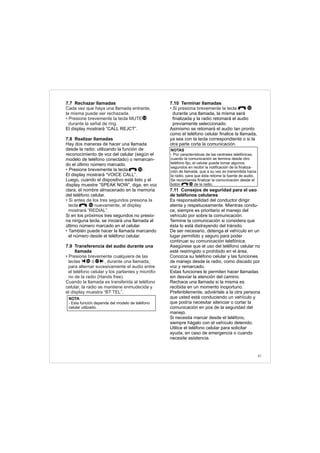 41
7.7 Rechazar llamadas
El display mostrará “CALL REJCT”.
7.8 Realizar llamadas
Hay dos maneras de hacer una llamada
desde la radio: utilizando la función de
reconocimiento de voz del celular (según el
modelo de teléfono conectado) o remarcan-
do el último número marcado.
Presione brevemente la tecla .
El display mostrará “VOICE CALL”.
Luego, cuando el dispositivo esté listo y el
display muestre “SPEAK NOW”, diga, en voz
clara, el nombre almacenado en la memoria
del teléfono celular.
Si en los próximos tres segundos no presio-
na ninguna tecla, se iniciará una llamada al
último número marcado en el celular.
ambién puede hacer la llamada marcando
el número desde el teléfono celular.
7.9 Transferencia del audio durante una
llamada
Cada vez que haya una llamada entrante,
la misma puede ser rechazada.
• Presione brevemente la tecla MUTE
durante la señal de ring.
•
• Si antes de los tres segundos presiona la
tecla nuevamente, el display
mostrará “REDIAL”.
• T
• Presione brevemente cualquiera de las
teclas ó , durante una llamada,
para alternar sucesivamente el audio entre
el teléfono celular y los parlantes y micrófo-
no de la radio (Hands free).
Cuando la llamada es transferida al teléfono
celular, la radio se mantiene enmudecida y
el display muestra “BT TEL”.
14
10
1716
NOTA
- Esta función depende del modelo de teléfono
celular utilizado.
7.10 Terminar llamadas
durante una llamada, la misma será
finalizada y la radio retomará el audio
previamente seleccionado.
Asimismo se retomará el audio tan pronto
como el teléfono celular finalice la llamada,
ya sea con la tecla correspondiente o si la
otra parte corta la comunicación.
7.11 Consejos de seguridad para el uso
de teléfonos celulares
Es responsabilidad del conductor dirigir
atenta y respetuosamente. Mientras condu-
ce, siempre es prioritario el manejo del
vehículo por sobre la comunicación.
Termine la comunicación si considera que
ésta lo está distrayendo del tránsito.
De ser necesario, detenga el vehículo en un
lugar permitido y seguro para poder
continuar su comunicación telefónica.
Asegúrese que el uso del teléfono celular no
esté restringido o prohibido en el área.
Conozca su teléfono celular y las funciones
de manejo desde la radio, como discado por
voz y remarcado.
Estas funciones le permiten hacer llamadas
sin desviar la atención del camino.
Rechace una llamada si la misma es
recibida en un momento inoportuno.
Preferiblemente, adviértale a la otra persona
que usted está conduciendo un vehículo y
que podría necesitar silenciar o cortar la
comunicación en pos de la seguridad del
manejo.
Si necesita marcar desde el teléfono,
siempre hágalo con el vehículo detenido.
Utilice el teléfono celular para solicitar
ayuda, en caso de emergencia o cuando
necesite asistencia.
• Si presiona brevemente la tecla 10
NOTAS
- Por características de las centrales telefónicas,
cuando la comunicación se termina desde otro
teléfono fijo, el celular puede tomar algunos
segundos en recibir la notificación de la finaliza-
ción de llamada, que a su vez es transmitida hacia
la radio, para que ésta retome la fuente de audio.
Se recomienda finalizar la comunicación desde el
botón de la radio.10
10
 