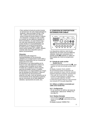 43
• Para cambiar la fuente de sonido durante
la reproduccion de audio desde dispositivos
bluetooth, utilice las teclas CD-SD o FM-
AM, o utilice la tecla AUX para alternar
entre la fuente de sonido desde un disposi-
tivo bluetooth o entrada de audio auxiliar.
La conexión de dos teléfonos celulares en
forma simultánea, uno para Hands Free y
otro sólo para reproducción de Audio BT,
puede resultar en incompatibilidades que
perjudiquen el normal funcionamiento.
Si usted tuviese un teléfono celular que
ofrece ambos perfiles (HF y A2DP), debería
conectar este único dispositivo para un
óptimo funcionamiento.
Cláusulas:
El fabricante sólo asegura la
interoperatibilidad con los productos
validados por la Organización de BT (SIG) y
listados en www.famar.com.ar a la fecha de
producción de la radio.
El fabricante no se responsabiliza por la
forma en que cada dispositivo externo se
configura para vincularse con la radio.
A través de su website se ofrece soporte
para las principales marcas y modelos.
El fabricante no se responsabiliza por ningún
tipo de pérdidas de información o datos en
los dispositivos de almacenamientos
externos a la radio, como así tampoco por el
funcionamiento de los dispositivos externos
que se comunican con la radio (teléfonos
celulares, reproductores de audio, etc).
9. CONEXION DE DISPOSITIVOS
EXTERNOS POR CABLE
Los dispositivos externos, tanto los de
reproducción de audio como los teléfonos
celulares, deben ser conectados en la
entrada auxiliar mediante un cable con
ficha estéreo de 3.5mm en el jack de la
radio.
9.1 Entrada de audio auxiliar
(Audio line in)
9.2 Utilizar un teléfono conectado por
cable como hands free
9.2.1 Configuración
menú de
configuración, seleccionar “WIRED ”
(ver pág )
9.2.2 Realizar llamadas
.
El display mostrará “WIRED TEL”.
• Presione brevemente la tecla AUX , para
ingresar al modo de entrada auxiliar (AUX
IN).
El display mostrará “AUX_AUDIO”.
Se recomienda ajustar el dispositivo de
audio conectado al mayor nivel de volumen,
evitando distorsión durante la reproducción.
• Para salir del modo AUX IN, presione
la tecla correspondiente a cualquier otro
modo de audio (AM-FM, CD-SD).
La tecla AUX tendrá efecto en caso de tener
una conexión BT de audio disponible.
• En las opciones de teléfono del
TEL
44 .
• Con la radio encendida, presione breve-
mente la tecla , para entrar al modo
Teléfono
9
10
8
FM-AM
1 2 3 4 5 6
AUX CONN/PAIRMENU
RANDOM ID/INFO TR/TM DA/MP3 TR/DIR REPEAT
MUTE
DIRDIR
CD-SD
AST
SCN
 