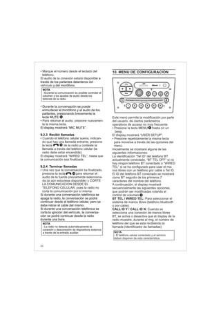 44
• Marque el número desde el teclado del
teléfono.
El audio de la conexión estará disponible
del
vehículo
• Cuando el teléfono celular suena, indican-
do que hay una llamada entrante, resione
la tecla de la radio y conteste la
llamada a través del teléfono celular (la
radio debe estar encendida).
El display mostrará “WIRED TEL”, hasta que
la comunicación sea finalizada.
• Una vez que la conversación ha finalizado,
presione la tecla para retomar el
audio de la fuente previamente selecciona-
da (si aún estuviese disponible) y CORTE
LA COMUNICACION DESDE EL
TELEFONO CELULAR, pues la radio no
corta la comunicación por sí misma.
a
través de los parlantes delanteros
y del micrófono.
Durante la conversación se puede
enmudecer el micrófono y el audio de los
parlantes, presionando brevemente la
tecla MUTE .
El display mostrará “MIC MUTE”.
9.2.3 Recibir llamadas
p
9.2.4 Terminar llamadas
Si durante una conversación telefónica se
apaga la radio, la conversación se podrá
continuar desde el teléfono celular, pero se
debe retirar el cable del mismo.
Si durante una conversación telefónica se
corta la ignición del vehículo, la conversa-
ción se podrá continuar desde la radio
durante una hora.
•
• Para retomar el audio, presione nuevamen-
te la misma tecla.
10
14
10
NOTA
- La radio no detecta automáticamente la
conexión o desconexión de dispositivos externos
a través de la entrada auxiliar.
NOTA
- Durante la comunicación es posible controlar el
volumen y los ajustes de audio desde los
botones de la radio.
 