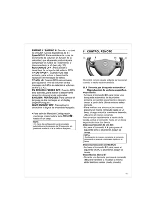45
NOTA
- El menú de configuración será cancelado
automáticamente después de 30 segundos sin
presionar una tecla, o si la radio es apagada.
PAIRING Y / PAIRING N: Permite o no que
se vinculen nuevos dispositivos de BT.
SpeedVOLX: Para establecer la curva de
incremento de volumen en función de la
velocidad, que el aparato producirá para
compensar los ruidos de rodamiento: 0
(desconectado) a +5 (ver pág. 32).
RDS ON/RDS OFF : Para activar o
desactivar la recepción del sistema RDS.
TP ON/ TP OFF : Cuando RDS esta
activado, para activar o desactivar la
recepción de mensajes de tráfico.
TP-VOL +0: Cuando RDS esta activado,
para ajustar el nivel de volumen de los
mensajes de tráfico en relación al volumen
de FM (-3, +3).
FM REG ON / FM REG OFF: Cuando RDS
esta activado, para activar o desactivar la
recepción de programas regionales.
ENGLISH / PORTUGUES: Para cambiar el
lenguaje de los mensajes en el display
(Ingles/Portugues).
IGNIT ON/IGNIT OFF: Para activar o
desactivar la lógica de encendido/apagado.
• Para salir del Menú de Configuración,
mantenga presionada la tecla MENU ,
hasta oír un beep.
4
11. CONTROL REMOTO
11.1 Sintonía por búsqueda automática/
Reproducción de un tema específico.
ccione el comando
búsqueda automática de la próxima
emisora, en sentido ascendente o descen-
dente, a partir de la última emisora selec-
cionada.
Para realizar una sintonización manual,
presione el mismo comando hasta oír un
beep y luego sintonice la emisora deseada,
:
ccione el comando para pasar al
siguiente tema o al anterior, según se
desee.
ccione el comando para pasar al
siguiente o al anterior, según
desee.
ccione el comando
para transferir o recobrar la misma
al/del teléfono celular (modo privado).
El control remoto desde volante es funcional
cuando la radio está encendida.
Modo Radio:
• A
•
utilizando el mismo comando.
Para avanzar rapidamente a través de la
banda, active el comando hasta oír un beep
seguido de otros dos beeps.
Modo reproductor de CD-SD
• A
Modo reproducción de MEMOS
• A
MEMO se
Modo Manos libres BT
• Durante una llamada, a
para iniciar una
NOTA
-Accionando de manera constante el comando,
provocará un avance o retroceso rápido en el
tema.
 
