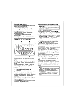 Informação para o usuário:
Acessando o site www.famar.com.br, pode-se
obter os seguintes benefícios:
- Acesso ao manual do usuário.
- Acesso ao guia de problemas e soluções.
- Notas e atualizações sobre as novas
tecnologias e produtos.
- Lista de marcas e modelos de telefones
celulares compatíveis.
- Suporte e dicas para uso de celulares e
dispositivos BT.
- Suporte para garantia e assistência técnica.
1. CÓDIGO DE SEGURANÇA
O aparelho possui um código de segurança
de 4 dígitos.
O código de segurança encontra-se impresso
em um cartão incluído na documentação do
veículo.
Para maior segurança, guarde o cartão em
um local seguro, mas nunca dentro do
veículo.
1.1 Funcionamento do código de
segurança
Toda vez que a alimentação do aparelho for
interrompida (desconexão da bateria,
drenagem de carga ou até furto do aparelho),
o mesmo estará protegido, mantendo-se
inoperante.
Ao ser restabelecida a alimentação, o display
mostrará a palavra "SAFE".
Para restabelecer a operação normal, digite
o código de segurança correto.
NOTAS
- Depois de 10 digitações incorretas do código de
segurança, o rádio deve ser levado a uma
Assistência Técnica para que seja realizado o
seu desbloqueio.
- Quando a língua configurada for português, o
display mostrará “SEGURANCA” ao invés de
“SAFE”.
1.2 Digitação do código de segurança
•
•
•
•
•
Ligue a ignição do veículo.
Mantenha pressionadas as teclas e
(Liga/Desliga) até o display mostrar “SAFE”
e “10 - - - -”.
Digite o código de segurança com as teclas
de pré-sintonia : com a tecla 1 o primeiro
número, com a tecla 2 o segundo, com a
tecla 3 o terceiro e com a tecla 4 o quarto
número.
Para confirmar, pressione novamente a
tecla até ouvir um bip sonoro.
Se o código de segurança foi digitado de
forma correta, o rádio passa a operar
normalmente.
Se o código foi digitado de forma incorreta, o
display mostrará “SAFE” durante 10
segundos e depois “9 XXXX”, indicando que
faltam 9 tentativas para a correta digitação
do código e sendo XXXX o código digitado
incorretamente.
Pode-se então digitar o código novamente.
Caso seja digitado um novo código
incorreto, o display mostrará novamente
“SAFE” durante 10 segundos e depois “8
XXXX”.
Com uma nova digitação incorreta, o
período de espera para uma nova tentativa
será de 10 minutos e será duplicado a cada
tentativa incorreta, até um máximo de 10
vezes.
IMPORTANTE
- Veja a contra-capa para localizar as referências
aos números das teclas.
12
6 2
6
2
FM-AM
1 2 3 4 5 6
AUX CONN/PAIRMENU
RANDOM ID/INFO TR/TM DA/MP3 TR/DIR REPEAT
MUTE
DIRDIR
CD-SD
AST
SCN
62
12
 
