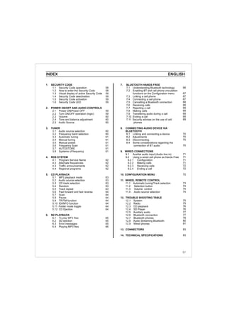 INDEX ENGLISH
1. SECURITY CODE
1.1 Security Code operation
1.2 How to enter the Security Code
1.3 Visual display of active Security Code
1.4 Security Code deactivation
1.5 Security Code activation
1.6 Security Code LED
2. POWER ON/OFF AND AUDIO CONTROLS
2.1 Power ON/Power OFF
2.2 Turn ON/OFF operation (logic)
2.3 Volume
2.4 Tone and balance adjustment
2.5 Audio Source
3. TUNER
3.1 Audio source selection
3.2 Frequency band selection
3.3 Automatic tuning
3.4 Manual tuning
3.5 Manual preset
3.6 Frequency Scan
3.7 AUTOSTORE
3.8 Systems of frequency
4. RDS SYSTEM
4.1 Program Service Name
4.2 Alternate frequencies
4.3 Traffic announcements
4.4 Regional programs
5. CD PLAYBACK
5.1 MP3 playback mode
5.2 Audio source selection
5.3 CD track selection
5.4 Random
5.5 Track repeat
5.6 Fast forward and fast reverse
5.7 Scan
5.8 Pause
5.9 TR/TM function
5.10 ID/INFO function
5.11 Folder mode toggle
5.12 CD Ejection
6. SD PLAYBACK
6.1
6.2 SD ejection
6.3 Error messages
6.4 Playing MP3 files
To play MP3 files
58
58
59
59
59
59
59
59
60
60
60
60
60
61
61
61
61
61
61
62
62
62
62
63
63
63
63
63
64
64
64
64
64
64
64
65
65
65
66
66
67
67
67
68
68
69
69
69
69
69
70
70
70
70
71
71
71
71
72
72
72
73
74
74
74
75
75
76
76
77
77
78
80
81
83
83
7. BLUETOOTH HANDS FREE
7.1 Understanding Bluetooth technology
7.2 Enabling BT and cell phone vinculation
functions on the Configuration menu
7.3 Linking a cell phone
7.4 Connecting a cell phone
7.5 Cancelling a Bluetooth connection
7.6 Receiving calls
7.7 Rejecting a call
7.8 Making calls
7.9 Transfering audio during a call
7.10 Ending a call
7.11 Security advises on the use of cell
phones
8. CONNECTING AUDIO DEVICE VIA
BLUETOOTH
8.1 Linking and connecting a device
8.2 Adjustments
8.3 Disconnecting
8.4 Some considerations regarding the
connection of BT audio
9. WIRED CONNECTIONS
9.1 Auxiliar audio input (Audio line in)
9.2 Using a wired cell phone as Hands Free
9.2.1 Configuration
9.2.2 Making calls
9.2.3 Receiving calls
9.2.4 Ending a call
10. CONFIGURATION MENU
11. WHEEL REMOTE CONTROL
11.1 Automatic tuning/Track selection
11.2 Selection button
11.3 Volume control
11.4 Audio source selection
12. TROUBLE SHOOTING TABLE
12.1 System
12.2 Radio
12.3 CD playback
12.4 SD Player
12.5 Auxiliary audio
12.6 Bluetooth connection
12.7 Bluetooth phones
12.8 Audio Streaming Bluetooth
12.9 Wired phones
13. CONNECTORS
14. TECHNICAL SPECIFICATIONS
57
 